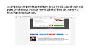 A sample wesite page that maintains social media stats of their blog
posts which shows the user how much their blog post went viral -
http://optinmonster.com/
 