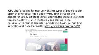 CTA-Uber's looking for two, very distinct types of people to sign
up on their website: riders and drivers. Both personas are
looking for totally different things, and yet, the website ties them
together really well with the large video playing in the
background showing Uber riders and drivers having a good time
in locations all over the world. -https://www.uber.com/en-IN/
 