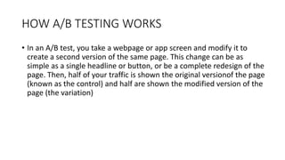HOW A/B TESTING WORKS
• In an A/B test, you take a webpage or app screen and modify it to
create a second version of the same page. This change can be as
simple as a single headline or button, or be a complete redesign of the
page. Then, half of your traffic is shown the original versionof the page
(known as the control) and half are shown the modified version of the
page (the variation)
 