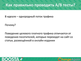 В идеале – однородный поток трафика
Почему?
Поведение целевого платного трафика отличается от
поведения посетителей, которые переходят на сайт со
статьи, размещённой в онлайн-издании
Как правильно проводить A/B тесты?
 