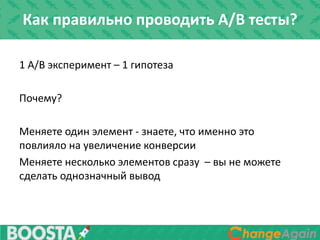 Как правильно проводить A/B тесты?
1 A/B эксперимент – 1 гипотеза
Почему?
Меняете один элемент - знаете, что именно это
повлияло на увеличение конверсии
Меняете несколько элементов сразу – вы не можете
сделать однозначный вывод
 