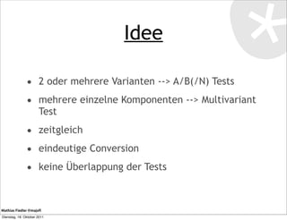 Idee

               • 2 oder mehrere Varianten --> A/B(/N) Tests
               • mehrere einzelne Komponenten --> Multivariant
                      Test
               • zeitgleich
               • eindeutige Conversion
               • keine Überlappung der Tests


Mathias Fiedler @majoﬁ
Dienstag, 18. Oktober 2011
 