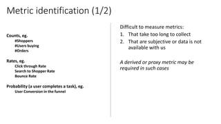 Counts, eg.
#Shoppers
#Users buying
#Orders
Rates, eg.
Click through Rate
Search to Shopper Rate
Bounce Rate
Probability (a user completes a task), eg.
User Conversion in the funnel
Metric identification (1/2)
 