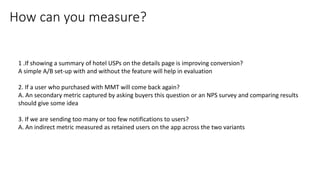 1 .If showing a summary of hotel USPs on the details page is improving conversion?
A simple A/B set-up with and without the feature will help in evaluation
2. If a user who purchased with MMT will come back again?
A. An secondary metric captured by asking buyers this question or an NPS survey and comparing results
should give some idea
3. If we are sending too many or too few notifications to users?
A. An indirect metric measured as retained users on the app across the two variants
How can you measure?
 