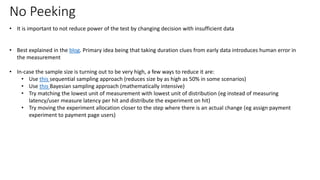 No Peeking
• It is important to not reduce power of the test by changing decision with insufficient data
• Best explained in the blog. Primary idea being that taking duration clues from early data introduces human error in
the measurement
• In-case the sample size is turning out to be very high, a few ways to reduce it are:
• Use this sequential sampling approach (reduces size by as high as 50% in some scenarios)
• Use this Bayesian sampling approach (mathematically intensive)
• Try matching the lowest unit of measurement with lowest unit of distribution (eg instead of measuring
latency/user measure latency per hit and distribute the experiment on hit)
• Try moving the experiment allocation closer to the step where there is an actual change (eg assign payment
experiment to payment page users)
 