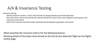 Invariance Testing
Identify Invariance metrics- metrics that should not change between control & experiment
One of the basic metrics that will be the invariant will be the count of the users assigned to each group. Very
important to test these
Each of the invariants should be within statistical bounds between population and control
A/A & Invariance Testing
 