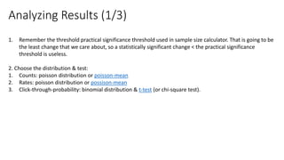 1. Remember the threshold practical significance threshold used in sample size calculator. That is going to be
the least change that we care about, so a statistically significant change < the practical significance
threshold is useless.
2. Choose the distribution & test:
1. Counts: poisson distribution or poisson-mean
2. Rates: poisson distribution or possison-mean
3. Click-through-probability: binomial distribution & t-test (or chi-square test).
Analyzing Results (1/3)
 