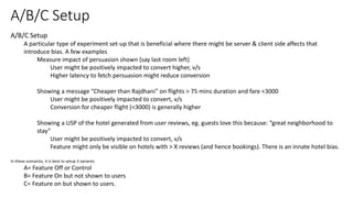 A/B/C Setup
A particular type of experiment set-up that is beneficial where there might be server & client side affects that
introduce bias. A few examples
Measure impact of persuasion shown (say last room left)
User might be positively impacted to convert higher, v/s
Higher latency to fetch persuasion might reduce conversion
Showing a message “Cheaper than Rajdhani” on flights > 75 mins duration and fare <3000
User might be positively impacted to convert, v/s
Conversion for cheaper flight (<3000) is generally higher
Showing a USP of the hotel generated from user reviews, eg. guests love this because: “great neighborhood to
stay”
User might be positively impacted to convert, v/s
Feature might only be visible on hotels with > X reviews (and hence bookings). There is an innate hotel bias.
In these scenarios, it is best to setup 3 variants:
A= Feature Off or Control
B= Feature On but not shown to users
C= Feature on but shown to users.
A/B/C Setup
 