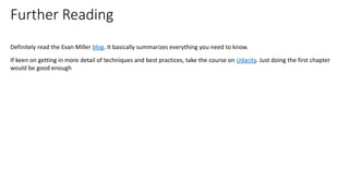 Definitely read the Evan Miller blog. It basically summarizes everything you need to know.
If keen on getting in more detail of techniques and best practices, take the course on Udacity. Just doing the first chapter
would be good enough
Further Reading
 