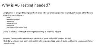 Longitudinal or pre-post testing is difficult since little variance is explained by product features. Other factors
impacting conversion are:
Price
Weekend/Weekday
Seasonality
Source of Traffic
Availability
Mix of users (distribution bias)
Clarity of product thinking & avoiding snowballing of incorrect insights
Why was conversion for new android better than older version for the first 3 days?
(Hint: Early adoptor bias- users with stable wifi, automated app upgrade cycle and loyal to app convert higher
than all users)
Why is AB Testing needed?
 
