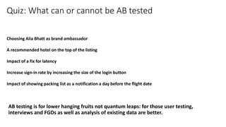 Choosing Alia Bhatt as brand ambassador
A recommended hotel on the top of the listing
Impact of a fix for latency
Increase sign-in rate by increasing the size of the login button
Impact of showing packing list as a notification a day before the flight date
Quiz: What can or cannot be AB tested
AB testing is for lower hanging fruits not quantum leaps: for those user testing,
interviews and FGDs as well as analysis of existing data are better.
 