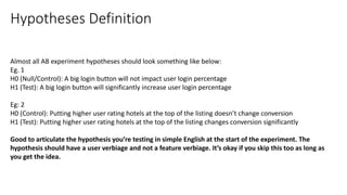Almost all AB experiment hypotheses should look something like below:
Eg. 1
H0 (Null/Control): A big login button will not impact user login percentage
H1 (Test): A big login button will significantly increase user login percentage
Eg: 2
H0 (Control): Putting higher user rating hotels at the top of the listing doesn’t change conversion
H1 (Test): Putting higher user rating hotels at the top of the listing changes conversion significantly
Good to articulate the hypothesis you’re testing in simple English at the start of the experiment. The
hypothesis should have a user verbiage and not a feature verbiage. It’s okay if you skip this too as long as
you get the idea.
Hypotheses Definition
 