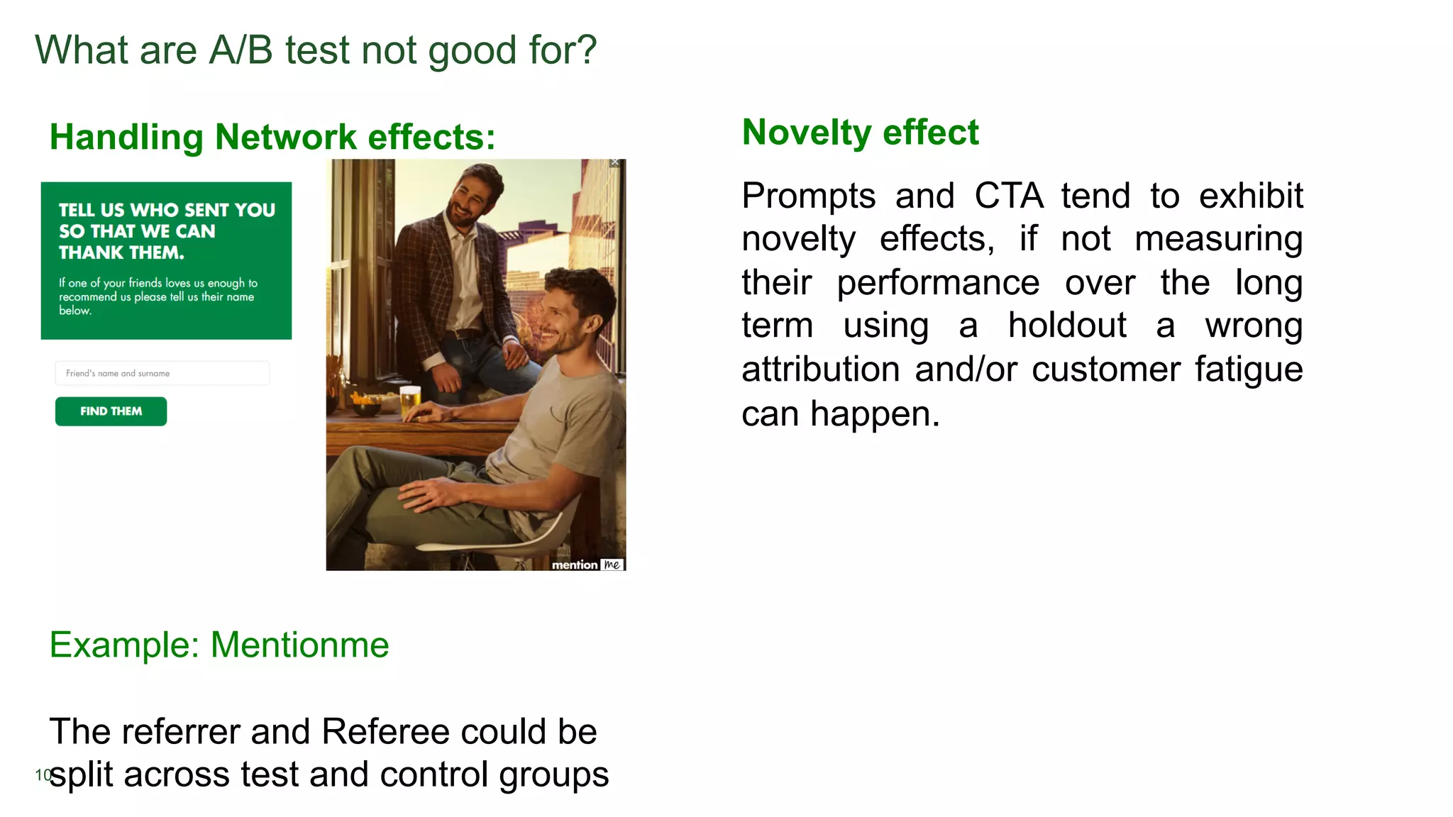 10
What are A/B test not good for?
Handling Network effects:
Example: Mentionme
The referrer and Referee could be
split across test and control groups
Novelty effect
Prompts and CTA tend to exhibit
novelty effects, if not measuring
their performance over the long
term using a holdout a wrong
attribution and/or customer fatigue
can happen.
 