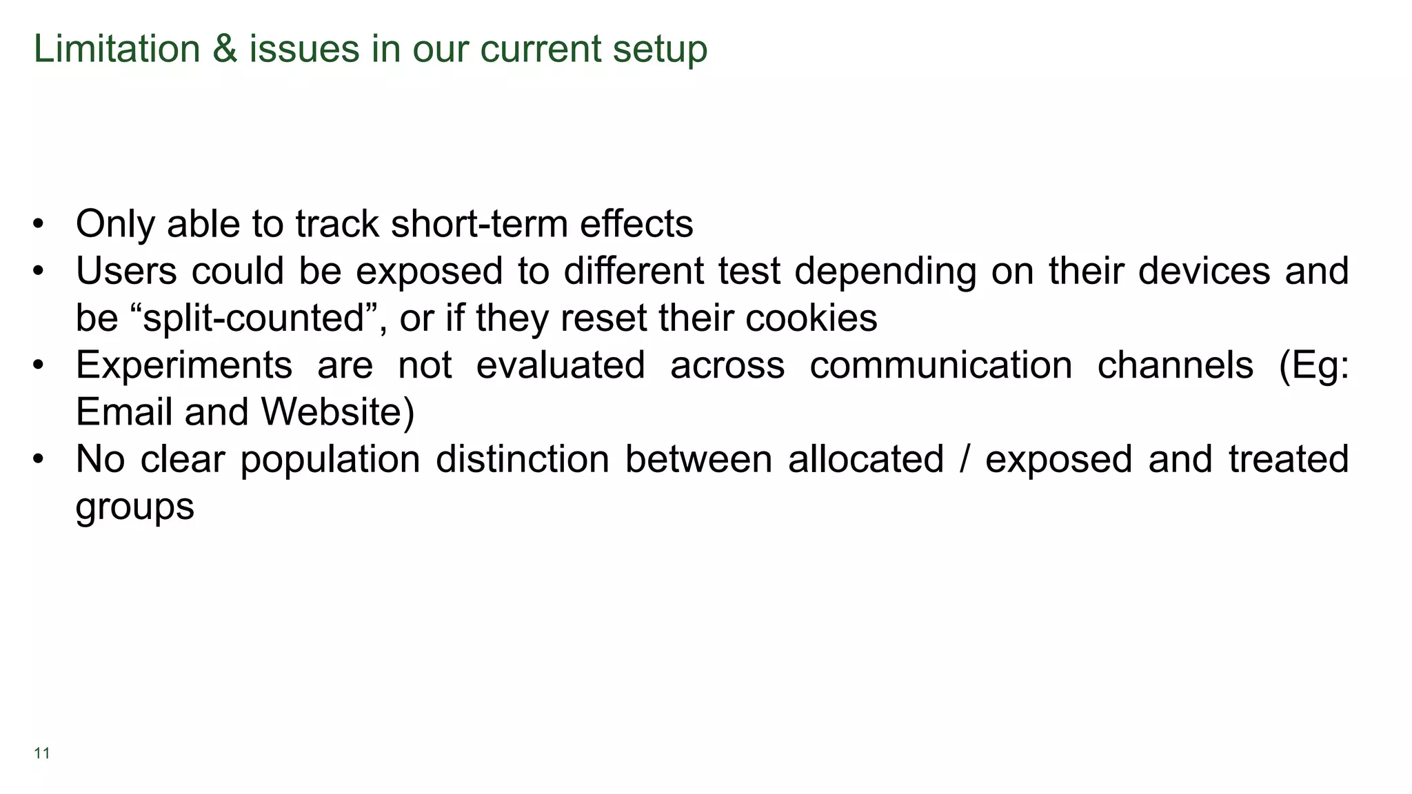 11
Limitation & issues in our current setup
• Only able to track short-term effects
• Users could be exposed to different test depending on their devices and
be “split-counted”, or if they reset their cookies
• Experiments are not evaluated across communication channels (Eg:
Email and Website)
• No clear population distinction between allocated / exposed and treated
groups
 