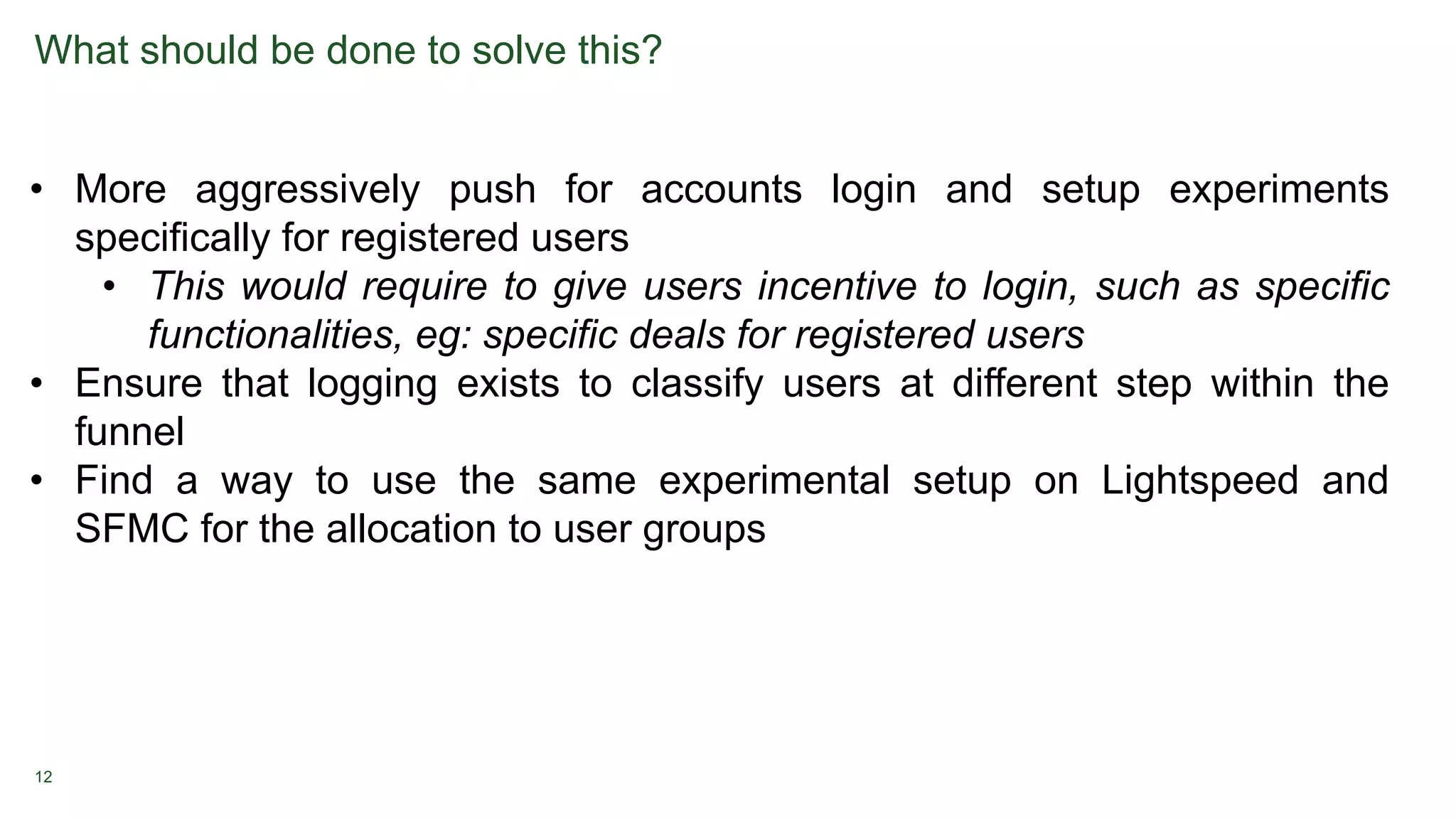 12
What should be done to solve this?
• More aggressively push for accounts login and setup experiments
specifically for registered users
• This would require to give users incentive to login, such as specific
functionalities, eg: specific deals for registered users
• Ensure that logging exists to classify users at different step within the
funnel
• Find a way to use the same experimental setup on Lightspeed and
SFMC for the allocation to user groups
 