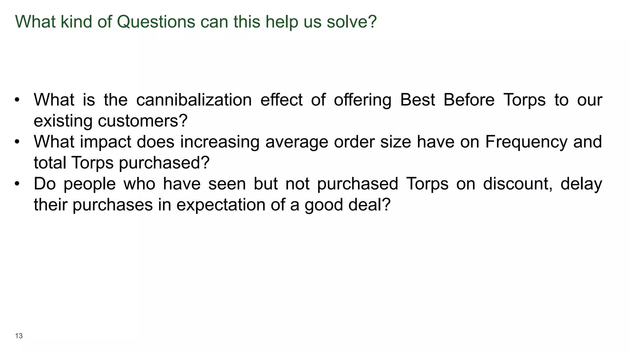 13
What kind of Questions can this help us solve?
• What is the cannibalization effect of offering Best Before Torps to our
existing customers?
• What impact does increasing average order size have on Frequency and
total Torps purchased?
• Do people who have seen but not purchased Torps on discount, delay
their purchases in expectation of a good deal?
 