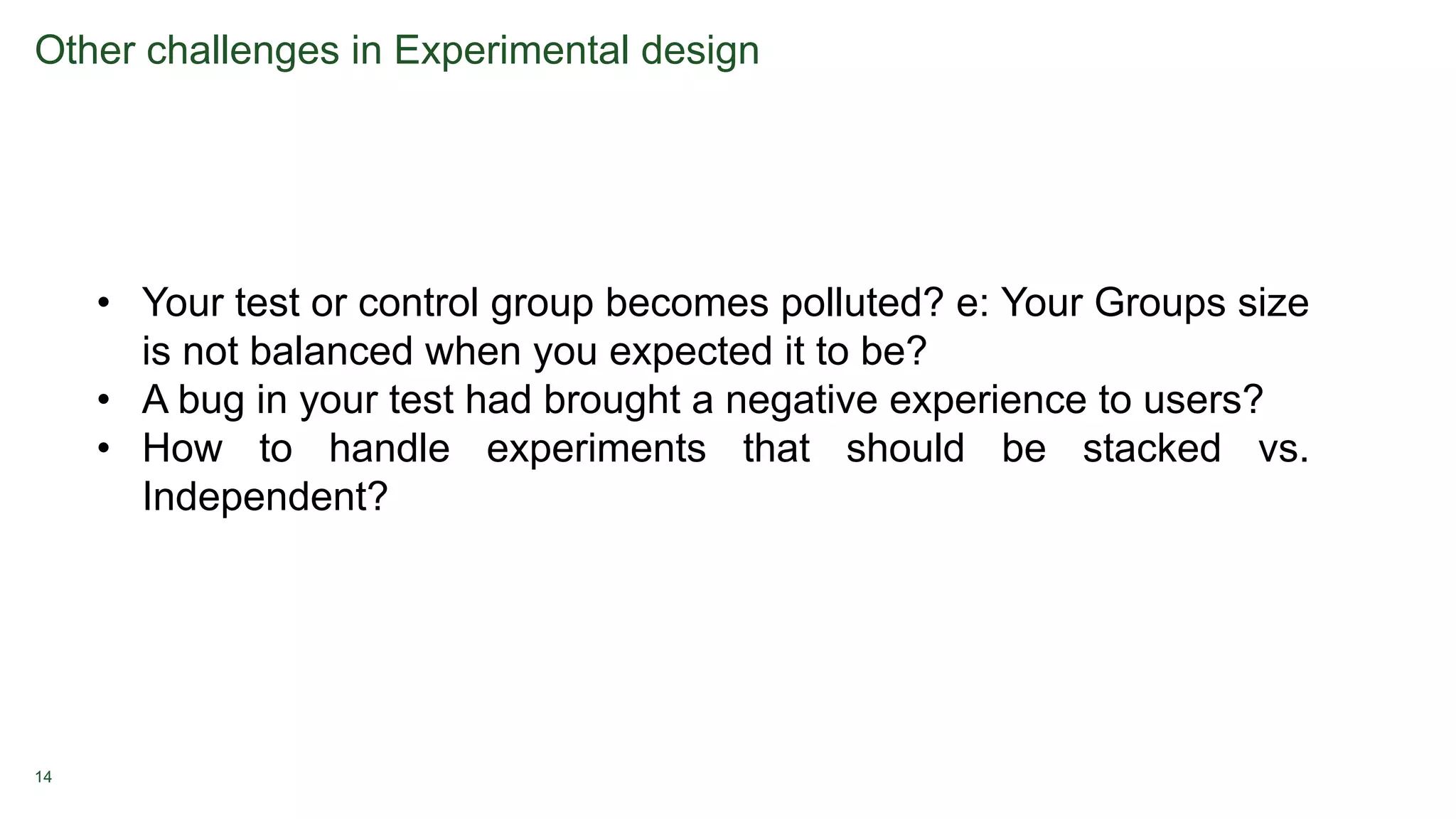 14
Other challenges in Experimental design
• Your test or control group becomes polluted? e: Your Groups size
is not balanced when you expected it to be?
• A bug in your test had brought a negative experience to users?
• How to handle experiments that should be stacked vs.
Independent?
 
