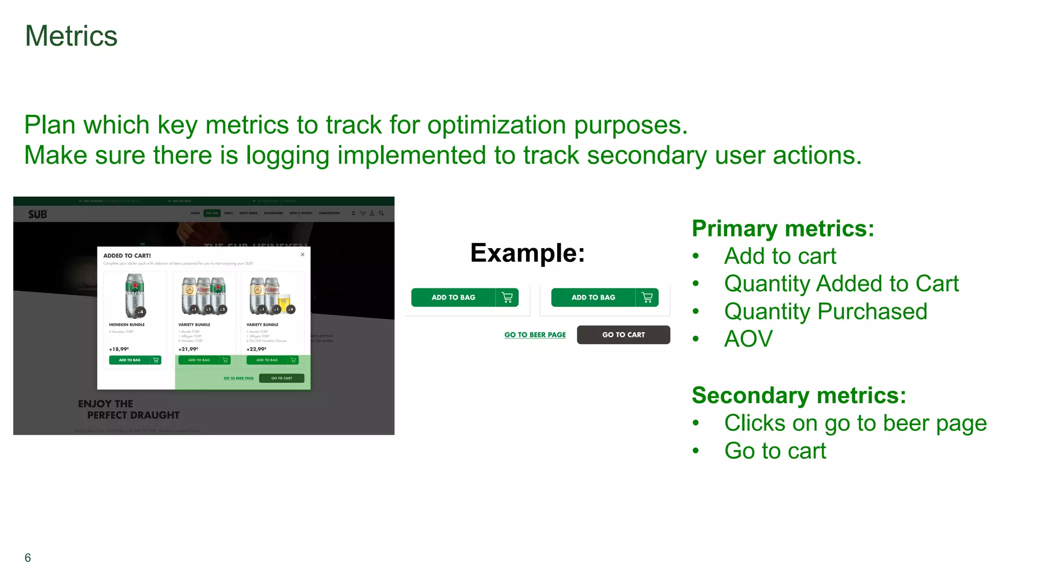 6
Metrics
Plan which key metrics to track for optimization purposes.
Make sure there is logging implemented to track secondary user actions.
Example:
Primary metrics:
• Add to cart
• Quantity Added to Cart
• Quantity Purchased
• AOV
Secondary metrics:
• Clicks on go to beer page
• Go to cart
 