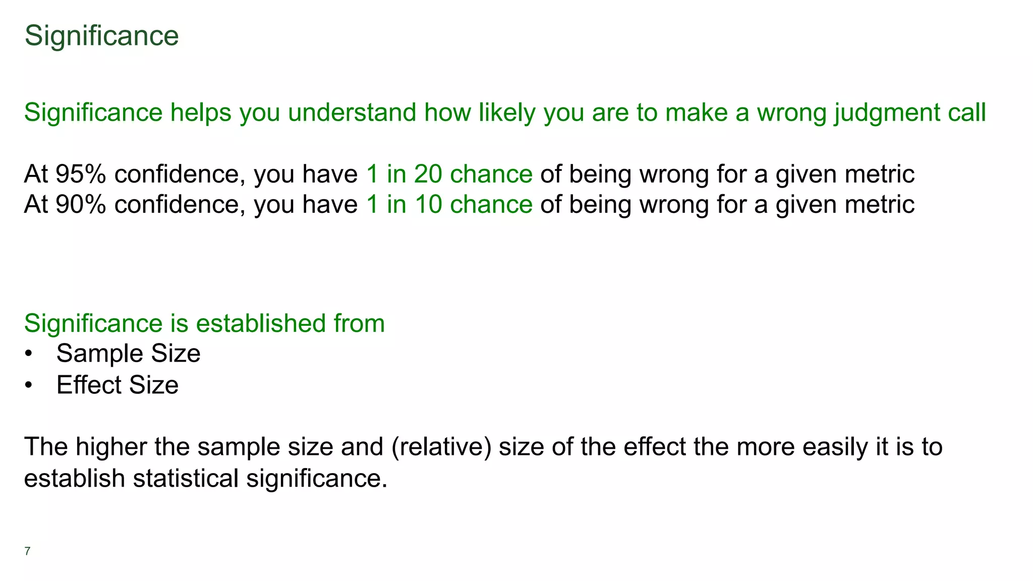 7
Significance
Significance helps you understand how likely you are to make a wrong judgment call
At 95% confidence, you have 1 in 20 chance of being wrong for a given metric
At 90% confidence, you have 1 in 10 chance of being wrong for a given metric
Significance is established from
• Sample Size
• Effect Size
The higher the sample size and (relative) size of the effect the more easily it is to
establish statistical significance.
 