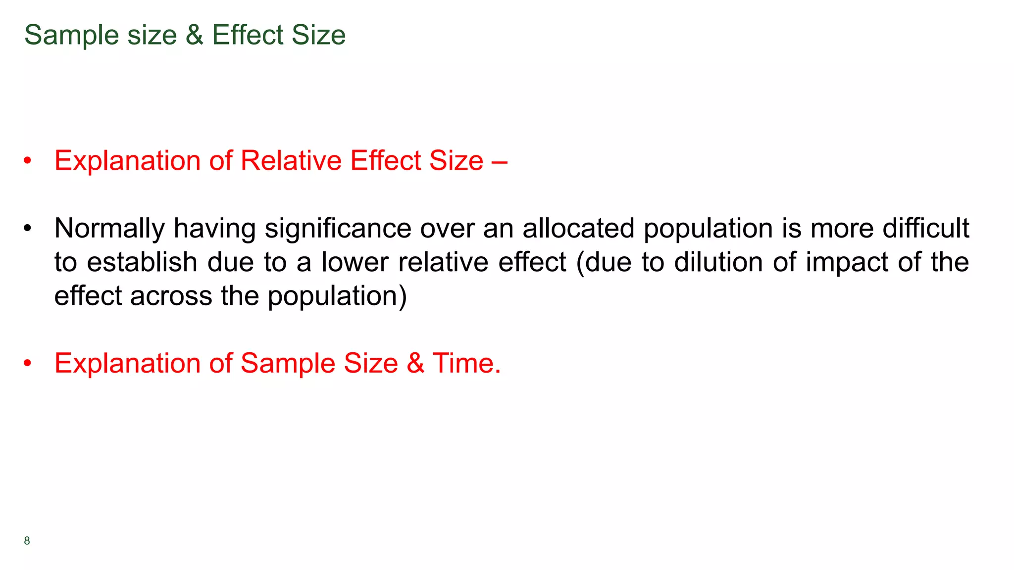 8
Sample size & Effect Size
• Explanation of Relative Effect Size –
• Normally having significance over an allocated population is more difficult
to establish due to a lower relative effect (due to dilution of impact of the
effect across the population)
• Explanation of Sample Size & Time.
 