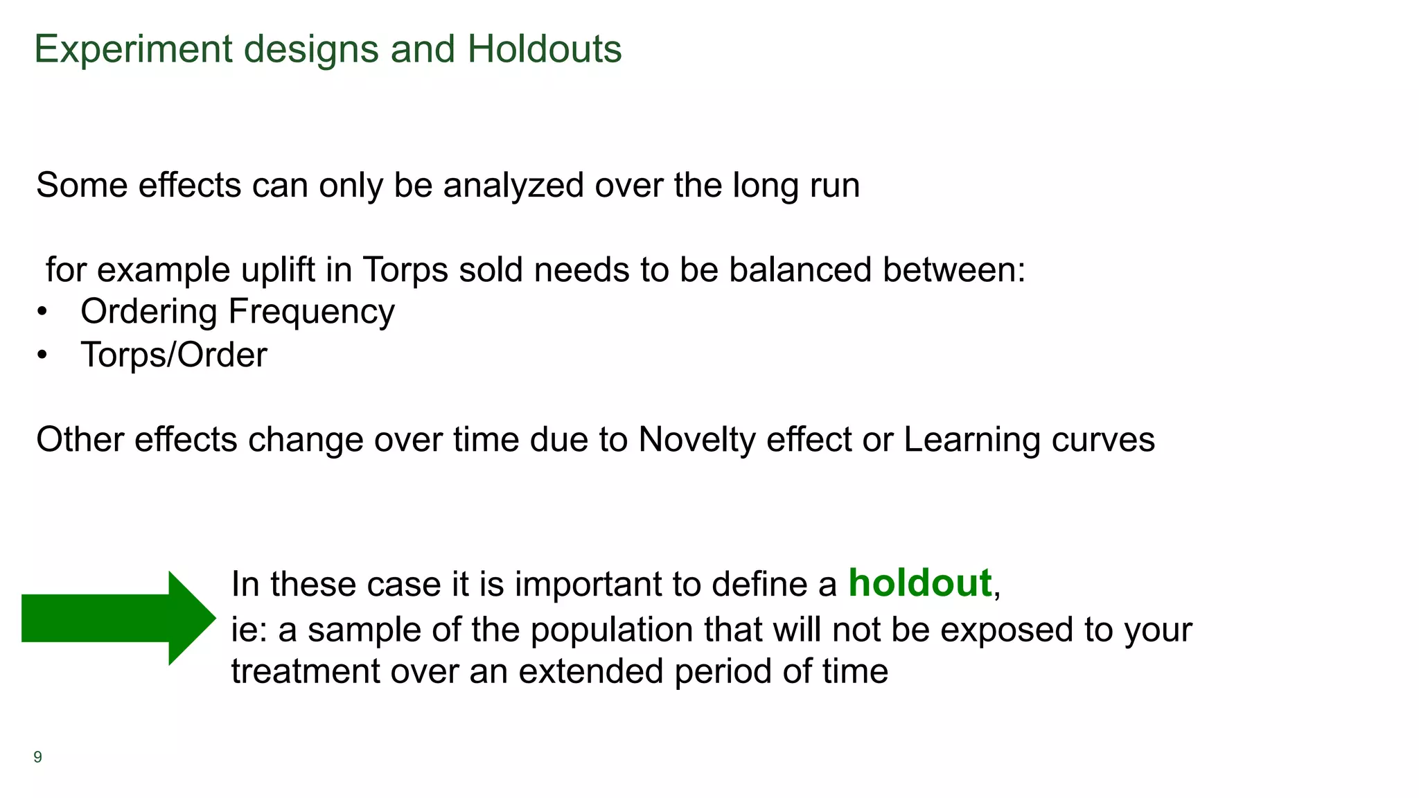 9
Experiment designs and Holdouts
Some effects can only be analyzed over the long run
for example uplift in Torps sold needs to be balanced between:
• Ordering Frequency
• Torps/Order
Other effects change over time due to Novelty effect or Learning curves
In these case it is important to define a holdout,
ie: a sample of the population that will not be exposed to your
treatment over an extended period of time
 