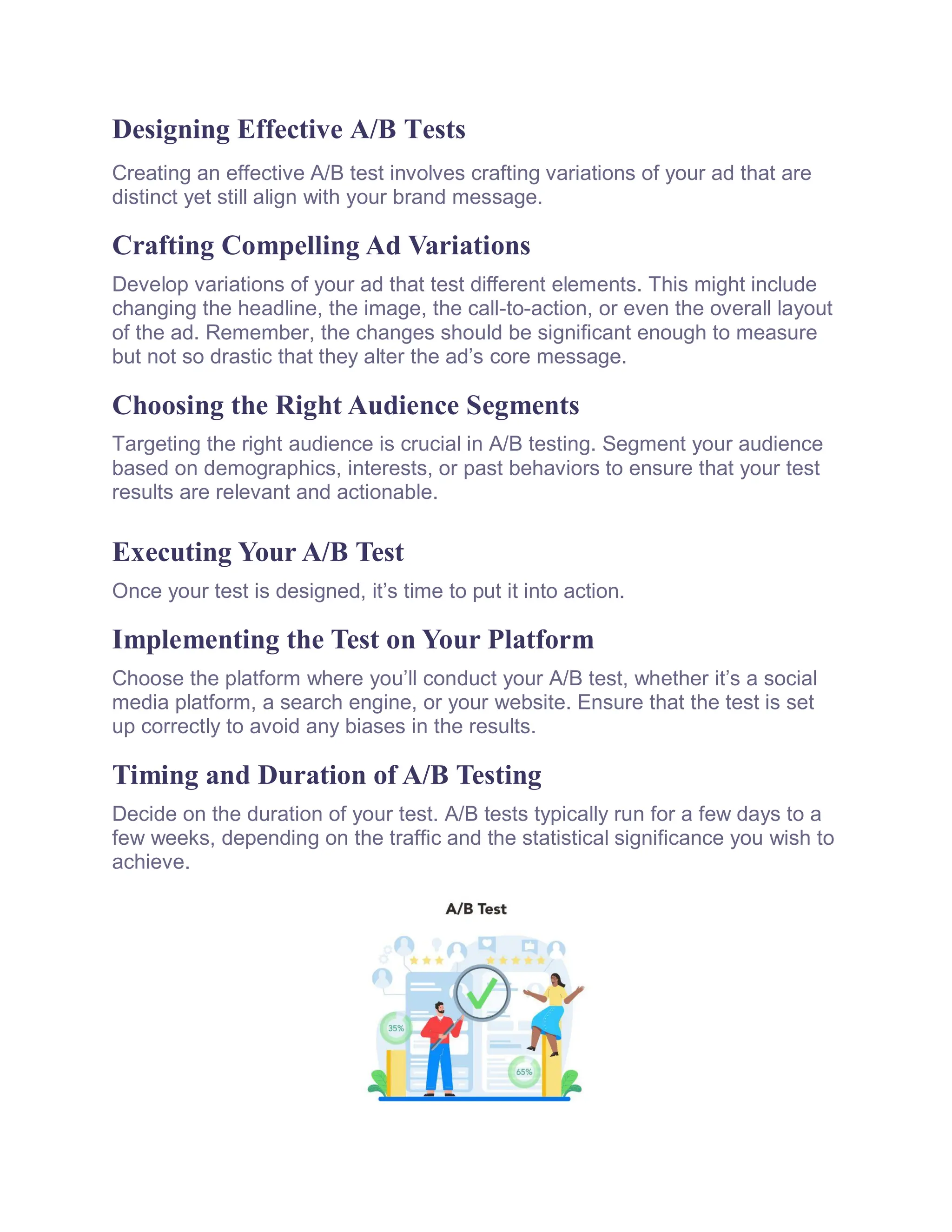 Designing Effective A/B Tests
Creating an effective A/B test involves crafting variations of your ad that are
distinct yet still align with your brand message.
Crafting Compelling Ad Variations
Develop variations of your ad that test different elements. This might include
changing the headline, the image, the call-to-action, or even the overall layout
of the ad. Remember, the changes should be significant enough to measure
but not so drastic that they alter the ad’s core message.
Choosing the Right Audience Segments
Targeting the right audience is crucial in A/B testing. Segment your audience
based on demographics, interests, or past behaviors to ensure that your test
results are relevant and actionable.
Executing Your A/B Test
Once your test is designed, it’s time to put it into action.
Implementing the Test on Your Platform
Choose the platform where you’ll conduct your A/B test, whether it’s a social
media platform, a search engine, or your website. Ensure that the test is set
up correctly to avoid any biases in the results.
Timing and Duration of A/B Testing
Decide on the duration of your test. A/B tests typically run for a few days to a
few weeks, depending on the traffic and the statistical significance you wish to
achieve.
 