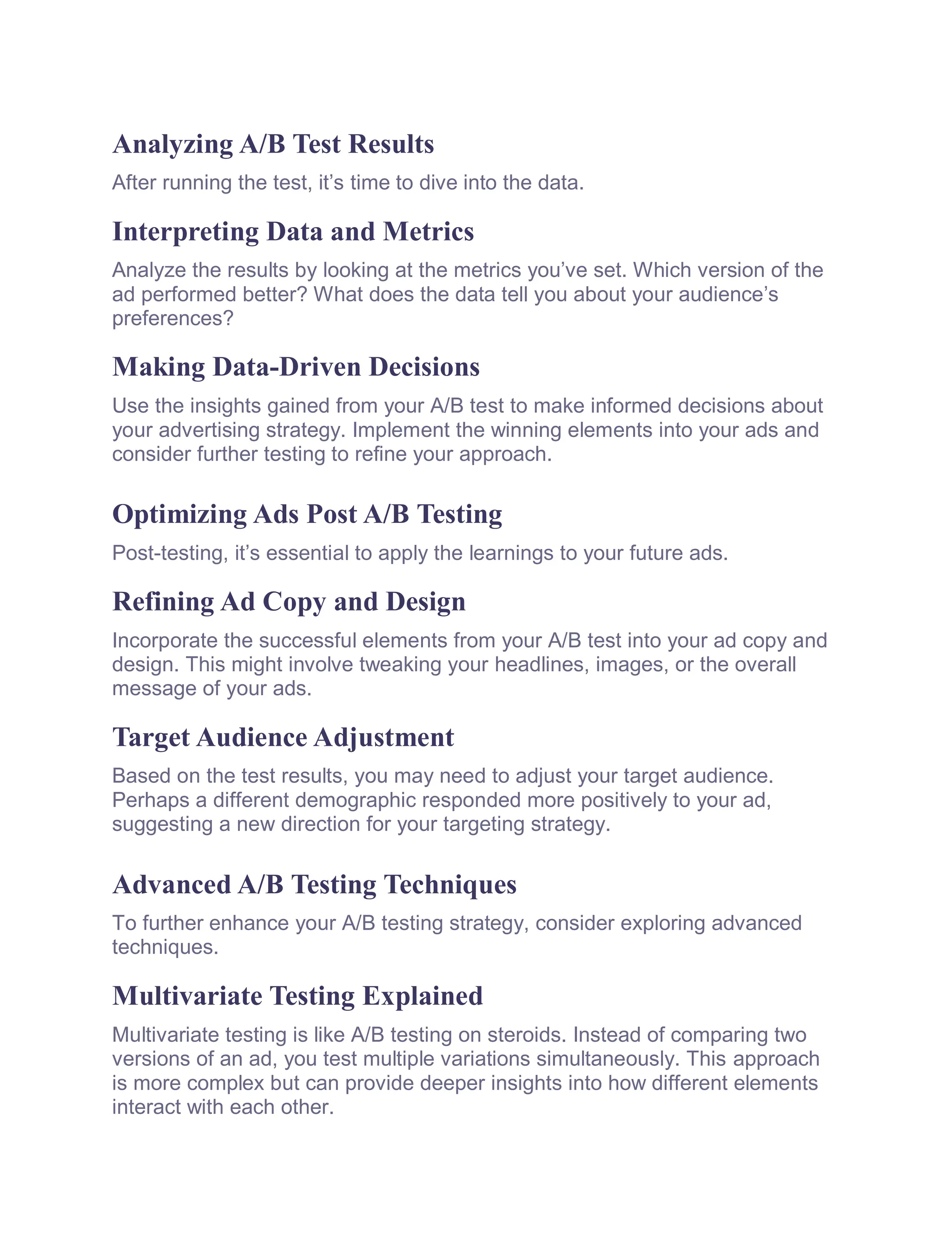 Analyzing A/B Test Results
After running the test, it’s time to dive into the data.
Interpreting Data and Metrics
Analyze the results by looking at the metrics you’ve set. Which version of the
ad performed better? What does the data tell you about your audience’s
preferences?
Making Data-Driven Decisions
Use the insights gained from your A/B test to make informed decisions about
your advertising strategy. Implement the winning elements into your ads and
consider further testing to refine your approach.
Optimizing Ads Post A/B Testing
Post-testing, it’s essential to apply the learnings to your future ads.
Refining Ad Copy and Design
Incorporate the successful elements from your A/B test into your ad copy and
design. This might involve tweaking your headlines, images, or the overall
message of your ads.
Target Audience Adjustment
Based on the test results, you may need to adjust your target audience.
Perhaps a different demographic responded more positively to your ad,
suggesting a new direction for your targeting strategy.
Advanced A/B Testing Techniques
To further enhance your A/B testing strategy, consider exploring advanced
techniques.
Multivariate Testing Explained
Multivariate testing is like A/B testing on steroids. Instead of comparing two
versions of an ad, you test multiple variations simultaneously. This approach
is more complex but can provide deeper insights into how different elements
interact with each other.
 