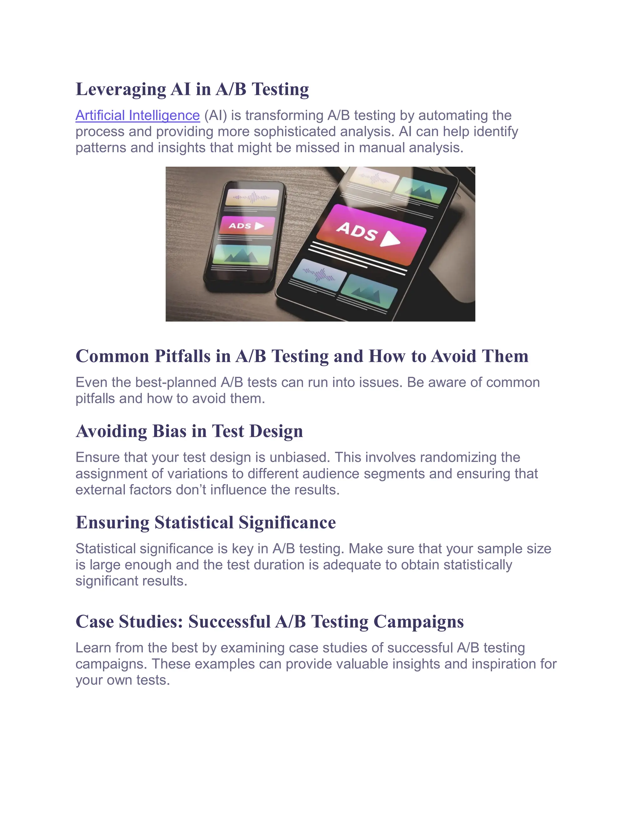 Leveraging AI in A/B Testing
Artificial Intelligence (AI) is transforming A/B testing by automating the
process and providing more sophisticated analysis. AI can help identify
patterns and insights that might be missed in manual analysis.
Common Pitfalls in A/B Testing and How to Avoid Them
Even the best-planned A/B tests can run into issues. Be aware of common
pitfalls and how to avoid them.
Avoiding Bias in Test Design
Ensure that your test design is unbiased. This involves randomizing the
assignment of variations to different audience segments and ensuring that
external factors don’t influence the results.
Ensuring Statistical Significance
Statistical significance is key in A/B testing. Make sure that your sample size
is large enough and the test duration is adequate to obtain statistically
significant results.
Case Studies: Successful A/B Testing Campaigns
Learn from the best by examining case studies of successful A/B testing
campaigns. These examples can provide valuable insights and inspiration for
your own tests.
 