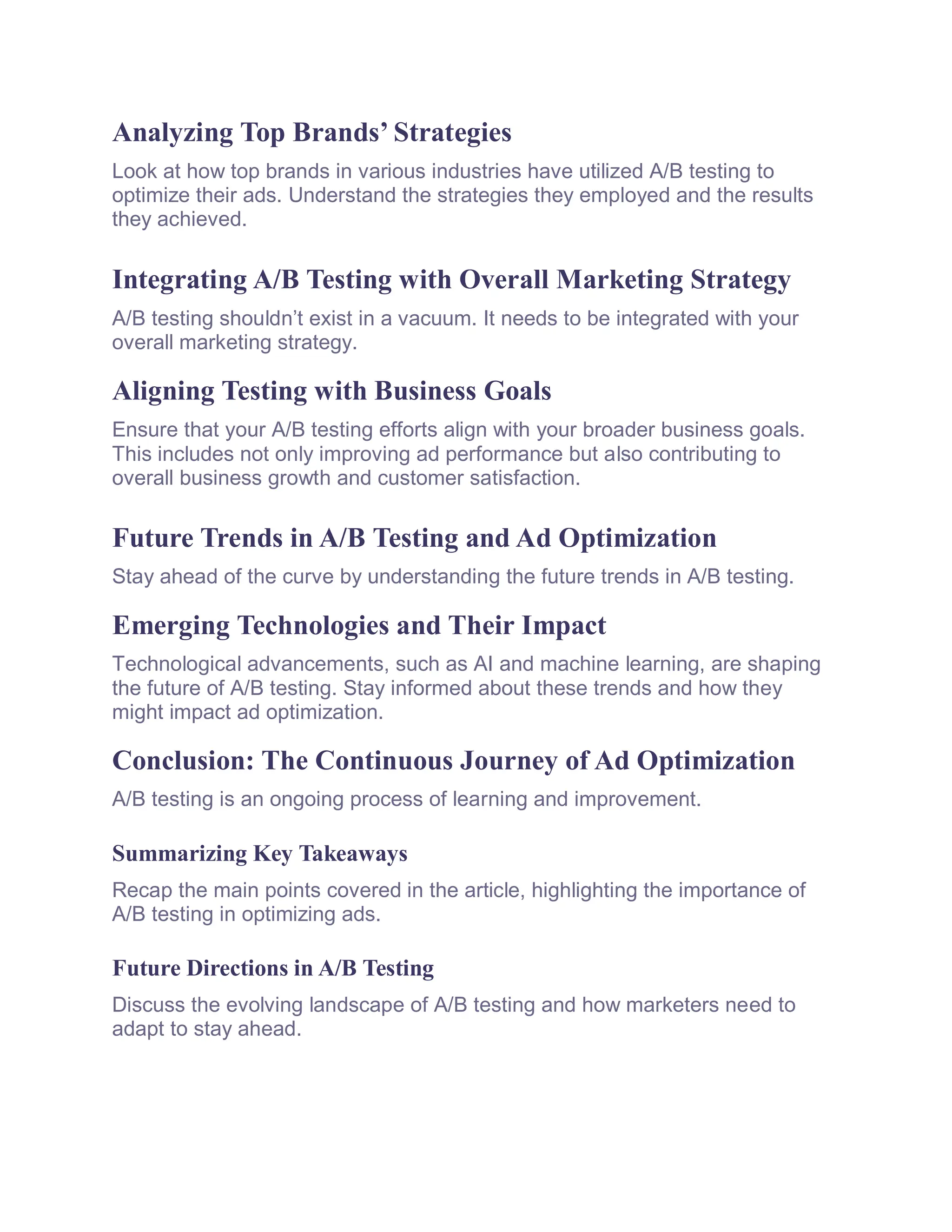 Analyzing Top Brands’ Strategies
Look at how top brands in various industries have utilized A/B testing to
optimize their ads. Understand the strategies they employed and the results
they achieved.
Integrating A/B Testing with Overall Marketing Strategy
A/B testing shouldn’t exist in a vacuum. It needs to be integrated with your
overall marketing strategy.
Aligning Testing with Business Goals
Ensure that your A/B testing efforts align with your broader business goals.
This includes not only improving ad performance but also contributing to
overall business growth and customer satisfaction.
Future Trends in A/B Testing and Ad Optimization
Stay ahead of the curve by understanding the future trends in A/B testing.
Emerging Technologies and Their Impact
Technological advancements, such as AI and machine learning, are shaping
the future of A/B testing. Stay informed about these trends and how they
might impact ad optimization.
Conclusion: The Continuous Journey of Ad Optimization
A/B testing is an ongoing process of learning and improvement.
Summarizing Key Takeaways
Recap the main points covered in the article, highlighting the importance of
A/B testing in optimizing ads.
Future Directions in A/B Testing
Discuss the evolving landscape of A/B testing and how marketers need to
adapt to stay ahead.
 
