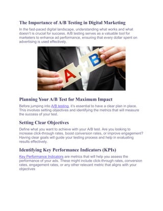 The Importance of A/B Testing in Digital Marketing
In the fast-paced digital landscape, understanding what works and what
doesn’t is crucial for success. A/B testing serves as a valuable tool for
marketers to enhance ad performance, ensuring that every dollar spent on
advertising is used effectively.
Planning Your A/B Test for Maximum Impact
Before jumping into A/B testing, it’s essential to have a clear plan in place.
This involves setting objectives and identifying the metrics that will measure
the success of your test.
Setting Clear Objectives
Define what you want to achieve with your A/B test. Are you looking to
increase click-through rates, boost conversion rates, or improve engagement?
Having clear goals will guide your testing process and help in evaluating
results effectively.
Identifying Key Performance Indicators (KPIs)
Key Performance Indicators are metrics that will help you assess the
performance of your ads. These might include click-through rates, conversion
rates, engagement rates, or any other relevant metric that aligns with your
objectives
 