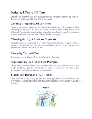 Designing Effective A/B Tests
Creating an effective A/B test involves crafting variations of your ad that are
distinct yet still align with your brand message.
Crafting Compelling Ad Variations
Develop variations of your ad that test different elements. This might include
changing the headline, the image, the call-to-action, or even the overall layout
of the ad. Remember, the changes should be significant enough to measure
but not so drastic that they alter the ad’s core message.
Choosing the Right Audience Segments
Targeting the right audience is crucial in A/B testing. Segment your audience
based on demographics, interests, or past behaviors to ensure that your test
results are relevant and actionable.
Executing Your A/B Test
Once your test is designed, it’s time to put it into action.
Implementing the Test on Your Platform
Choose the platform where you’ll conduct your A/B test, whether it’s a social
media platform, a search engine, or your website. Ensure that the test is set
up correctly to avoid any biases in the results.
Timing and Duration of A/B Testing
Decide on the duration of your test. A/B tests typically run for a few days to a
few weeks, depending on the traffic and the statistical significance you wish to
achieve.
 