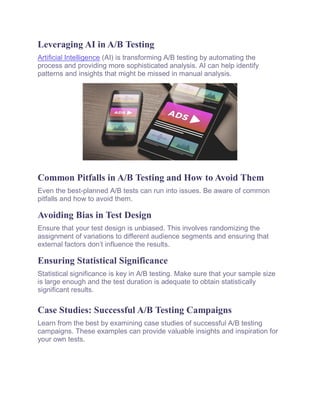 Leveraging AI in A/B Testing
Artificial Intelligence (AI) is transforming A/B testing by automating the
process and providing more sophisticated analysis. AI can help identify
patterns and insights that might be missed in manual analysis.
Common Pitfalls in A/B Testing and How to Avoid Them
Even the best-planned A/B tests can run into issues. Be aware of common
pitfalls and how to avoid them.
Avoiding Bias in Test Design
Ensure that your test design is unbiased. This involves randomizing the
assignment of variations to different audience segments and ensuring that
external factors don’t influence the results.
Ensuring Statistical Significance
Statistical significance is key in A/B testing. Make sure that your sample size
is large enough and the test duration is adequate to obtain statistically
significant results.
Case Studies: Successful A/B Testing Campaigns
Learn from the best by examining case studies of successful A/B testing
campaigns. These examples can provide valuable insights and inspiration for
your own tests.
 
