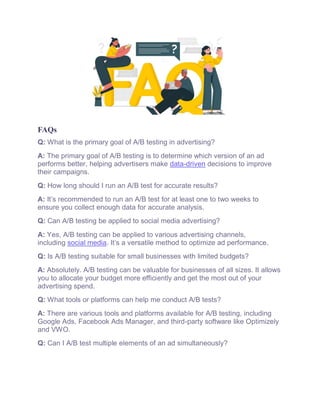 FAQs
Q: What is the primary goal of A/B testing in advertising?
A: The primary goal of A/B testing is to determine which version of an ad
performs better, helping advertisers make data-driven decisions to improve
their campaigns.
Q: How long should I run an A/B test for accurate results?
A: It’s recommended to run an A/B test for at least one to two weeks to
ensure you collect enough data for accurate analysis.
Q: Can A/B testing be applied to social media advertising?
A: Yes, A/B testing can be applied to various advertising channels,
including social media. It’s a versatile method to optimize ad performance.
Q: Is A/B testing suitable for small businesses with limited budgets?
A: Absolutely. A/B testing can be valuable for businesses of all sizes. It allows
you to allocate your budget more efficiently and get the most out of your
advertising spend.
Q: What tools or platforms can help me conduct A/B tests?
A: There are various tools and platforms available for A/B testing, including
Google Ads, Facebook Ads Manager, and third-party software like Optimizely
and VWO.
Q: Can I A/B test multiple elements of an ad simultaneously?
 