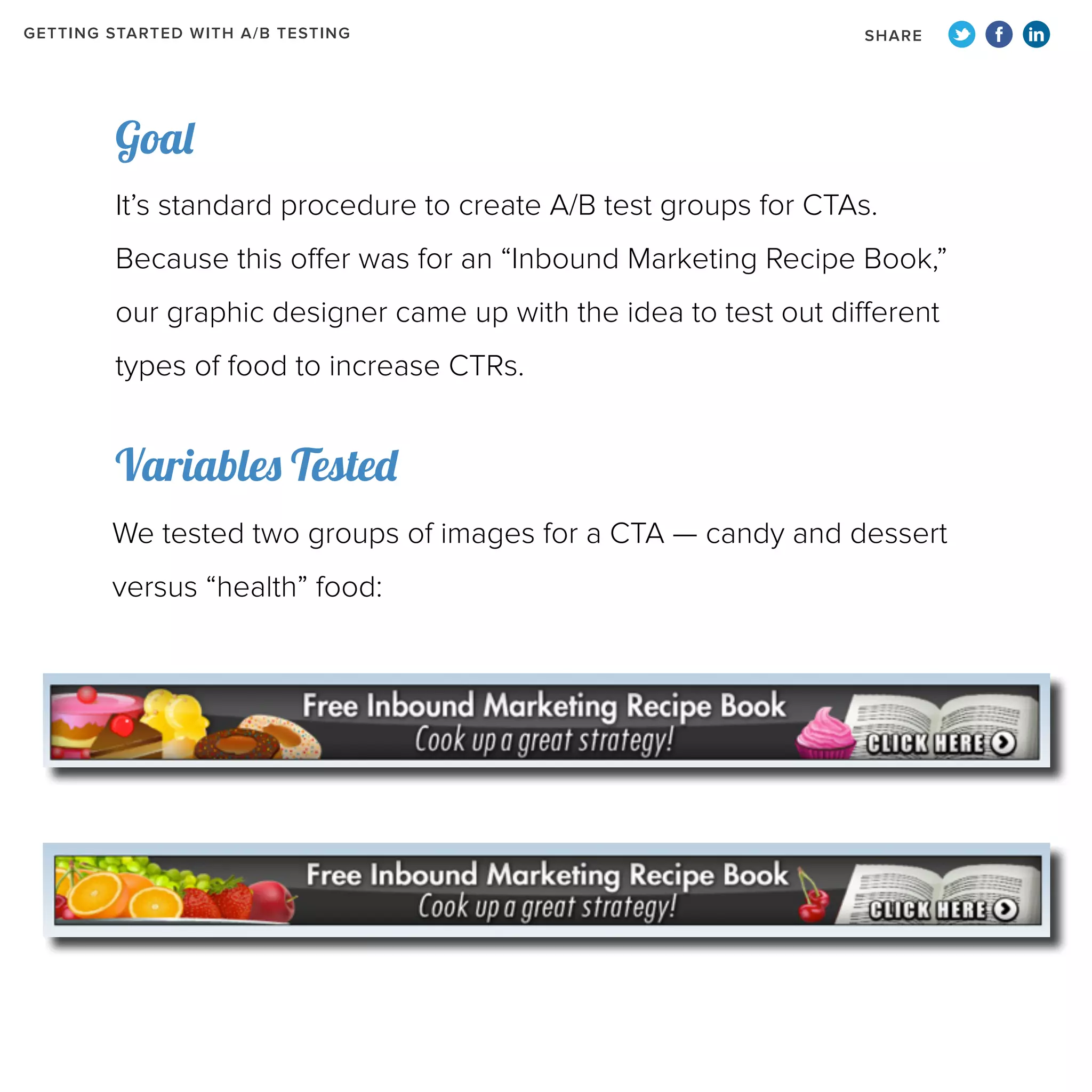 GETTING STARTED WITH A/B TESTING

SHARE

Goal
It’s standard procedure to create A/B test groups for CTAs.
Because this offer was for an “Inbound Marketing Recipe Book,”
our graphic designer came up with the idea to test out different
types of food to increase CTRs.

Variables Tested
We tested two groups of images for a CTA — candy and dessert
versus “health” food:

 