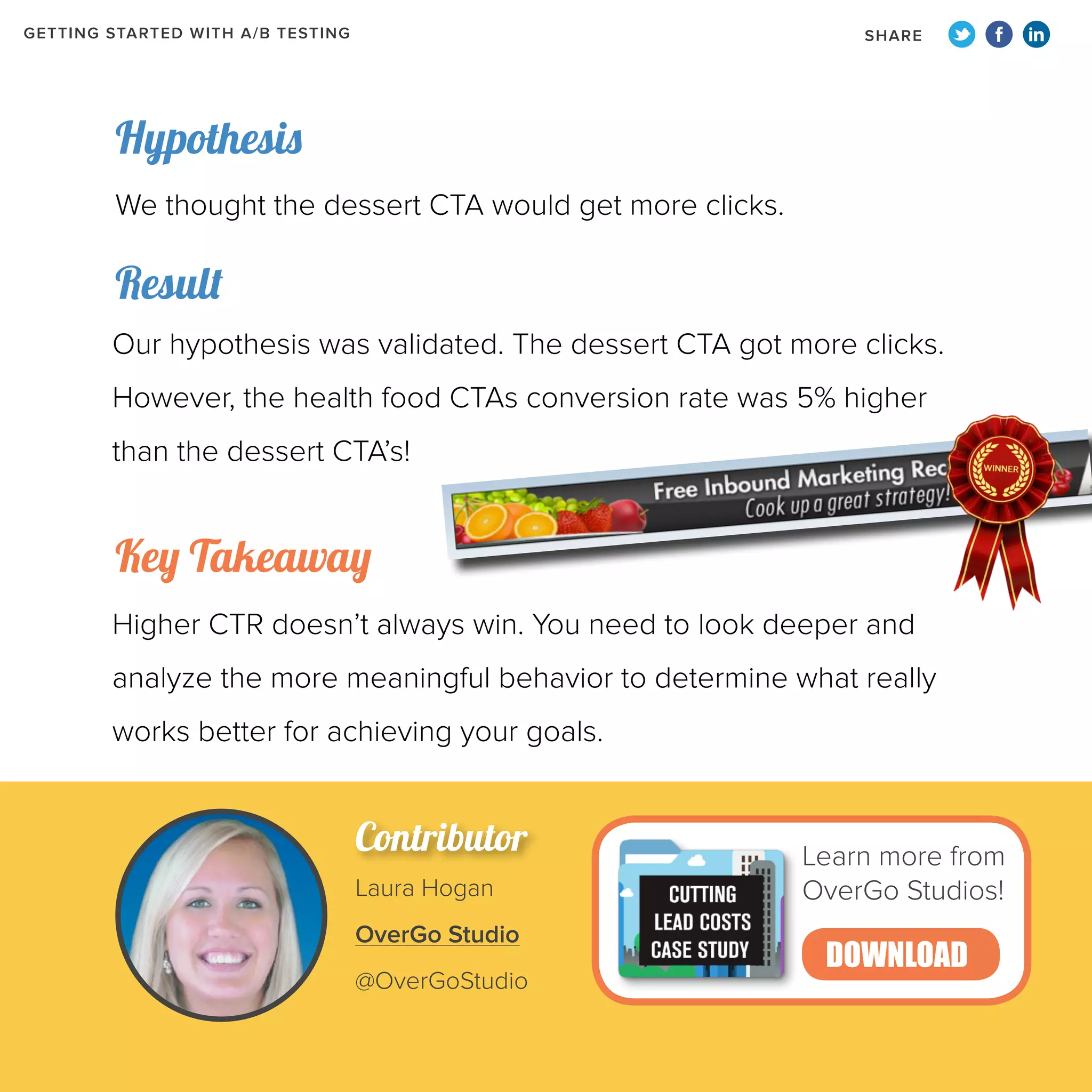GETTING STARTED WITH A/B TESTING

SHARE

Hypothesis
We thought the dessert CTA would get more clicks.

Result
Our hypothesis was validated. The dessert CTA got more clicks.
However, the health food CTAs conversion rate was 5% higher
than the dessert CTA’s!

Key Takeaway
Higher CTR doesn’t always win. You need to look deeper and
analyze the more meaningful behavior to determine what really
works better for achieving your goals.

Contributor
Laura Hogan
OverGo Studio
@OverGoStudio

Learn more from
OverGo Studios!

DOWNLOAD

 