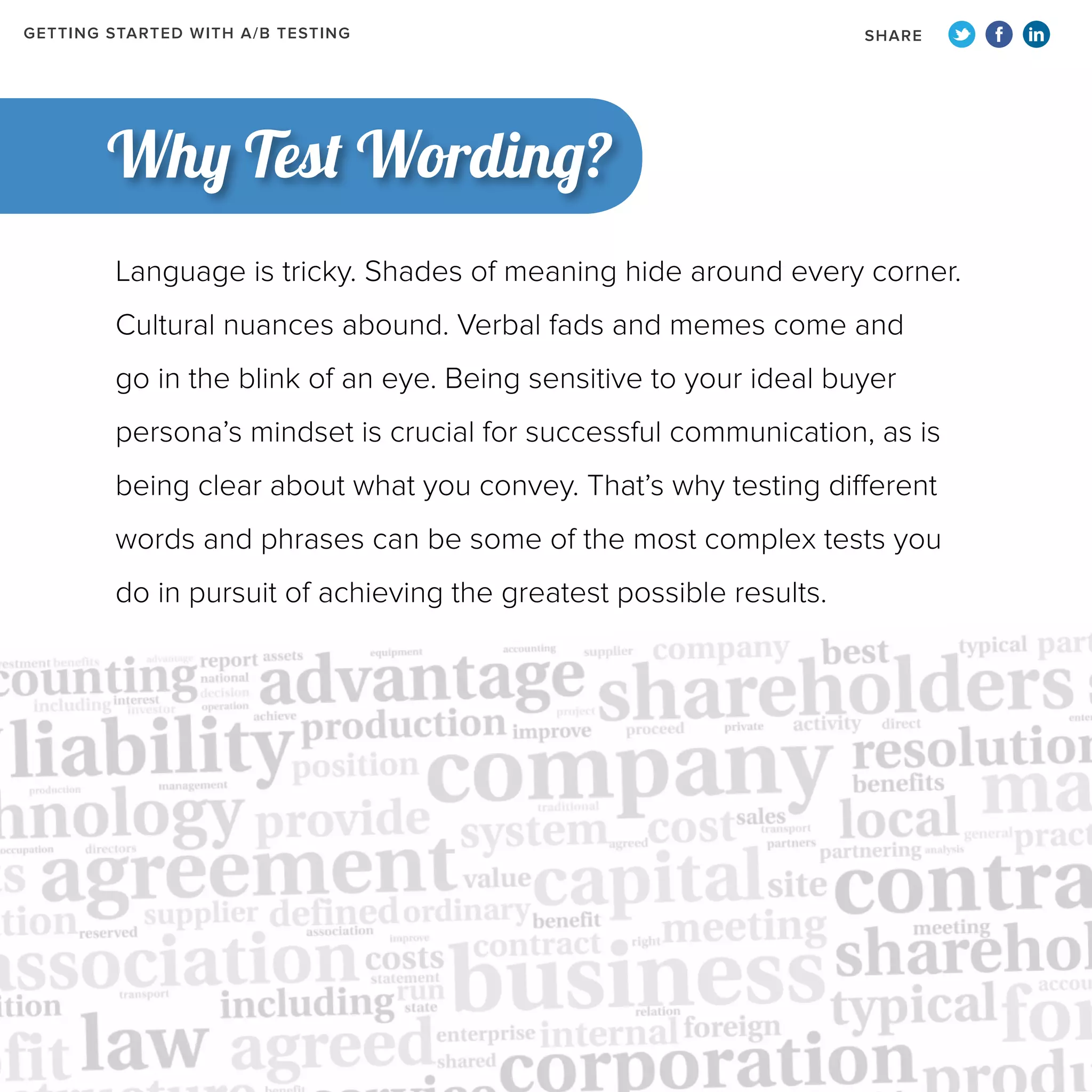GETTING STARTED WITH A/B TESTING

SHARE

Why Test Wording?
Language is tricky. Shades of meaning hide around every corner.
Cultural nuances abound. Verbal fads and memes come and
go in the blink of an eye. Being sensitive to your ideal buyer
persona’s mindset is crucial for successful communication, as is
being clear about what you convey. That’s why testing different
words and phrases can be some of the most complex tests you
do in pursuit of achieving the greatest possible results.

 