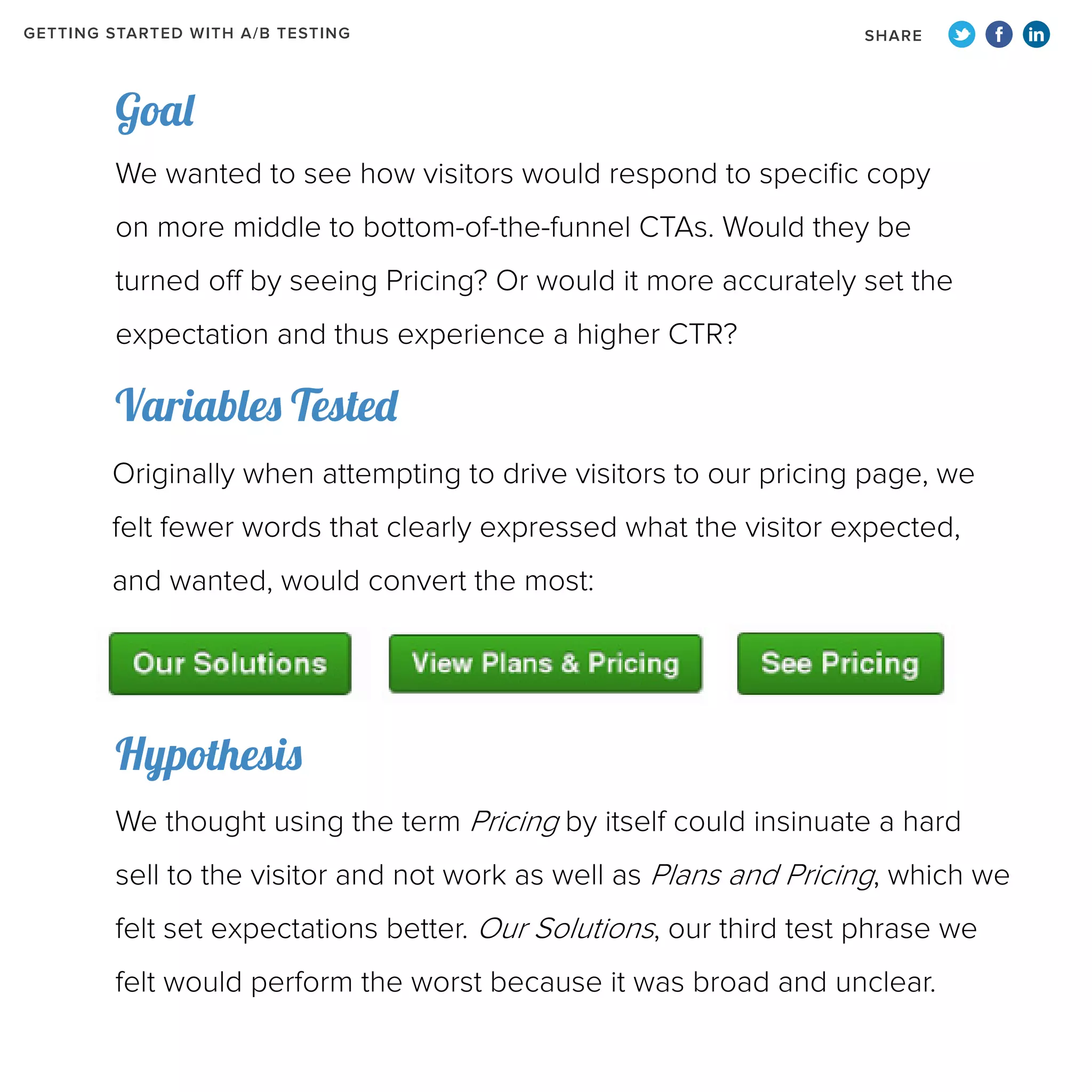 GETTING STARTED WITH A/B TESTING

SHARE

Goal
We wanted to see how visitors would respond to specific copy
on more middle to bottom-of-the-funnel CTAs. Would they be
turned off by seeing Pricing? Or would it more accurately set the
expectation and thus experience a higher CTR?

Variables Tested
Originally when attempting to drive visitors to our pricing page, we
felt fewer words that clearly expressed what the visitor expected,
and wanted, would convert the most:

Hypothesis
We thought using the term Pricing by itself could insinuate a hard
sell to the visitor and not work as well as Plans and Pricing, which we
felt set expectations better. Our Solutions, our third test phrase we
felt would perform the worst because it was broad and unclear.

 
