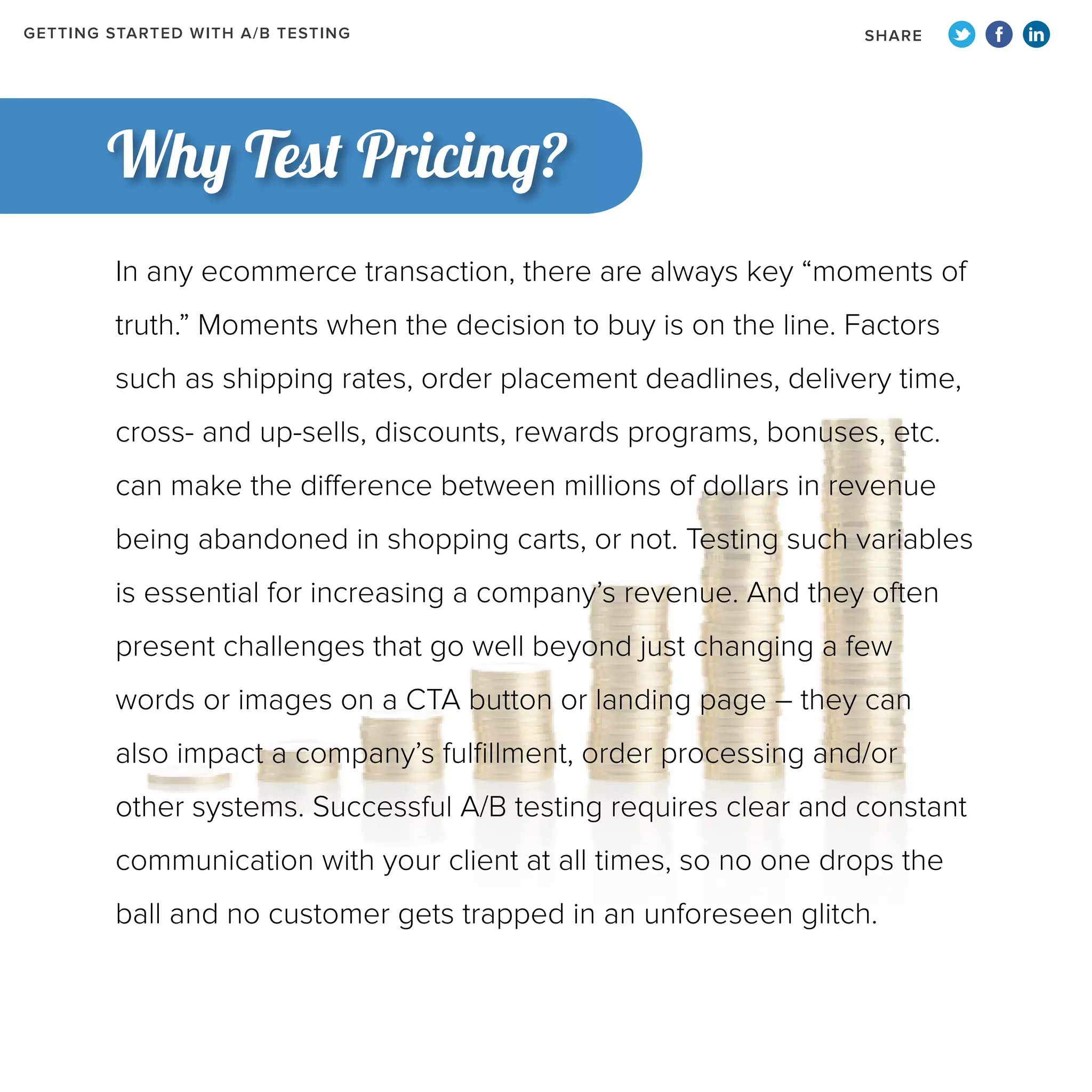 GETTING STARTED WITH A/B TESTING

SHARE

Why Test Pricing?
In any ecommerce transaction, there are always key “moments of
truth.” Moments when the decision to buy is on the line. Factors
such as shipping rates, order placement deadlines, delivery time,
cross- and up-sells, discounts, rewards programs, bonuses, etc.
can make the difference between millions of dollars in revenue
being abandoned in shopping carts, or not. Testing such variables
is essential for increasing a company’s revenue. And they often
present challenges that go well beyond just changing a few
words or images on a CTA button or landing page – they can
also impact a company’s fulfillment, order processing and/or
other systems. Successful A/B testing requires clear and constant
communication with your client at all times, so no one drops the
ball and no customer gets trapped in an unforeseen glitch.

 