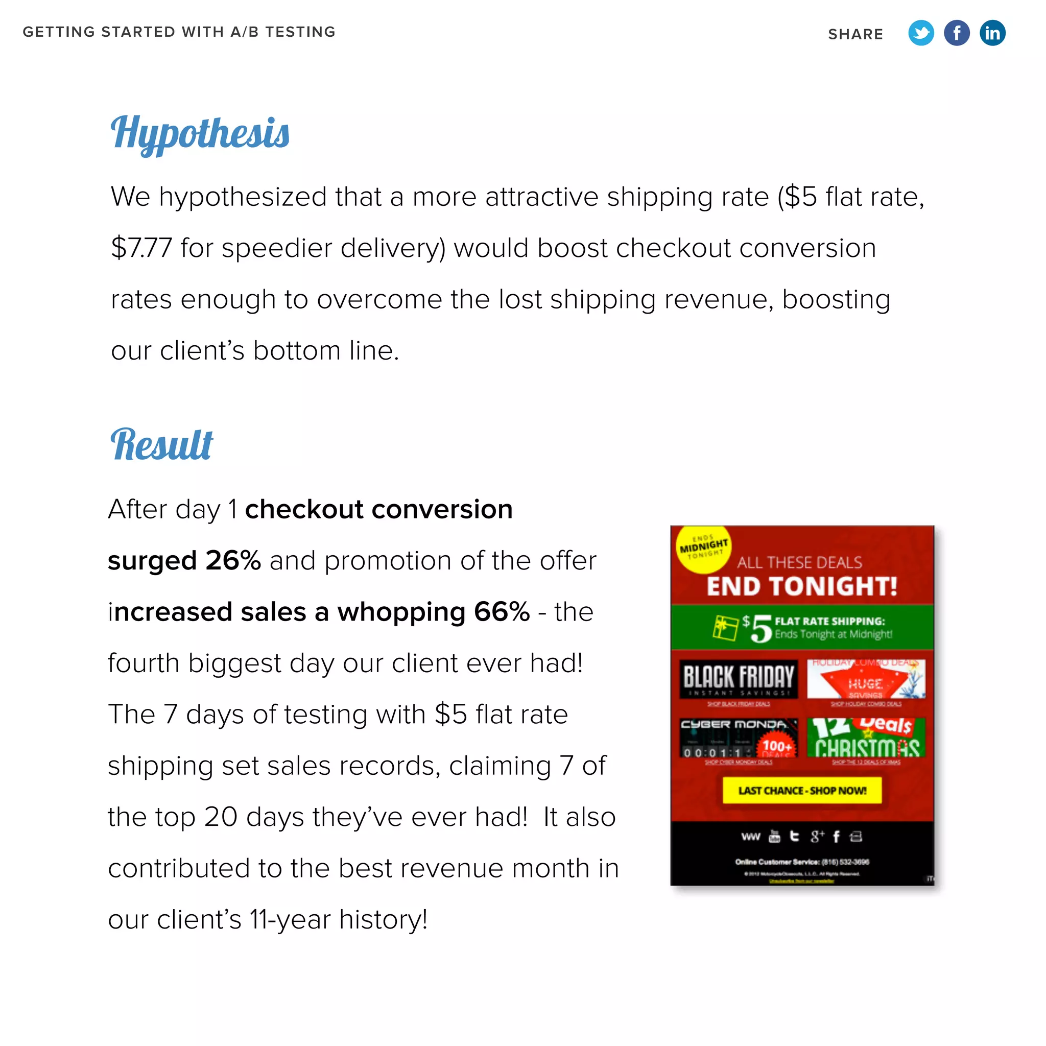 GETTING STARTED WITH A/B TESTING

SHARE

Hypothesis
We hypothesized that a more attractive shipping rate ($5 flat rate,
$7.77 for speedier delivery) would boost checkout conversion
rates enough to overcome the lost shipping revenue, boosting
our client’s bottom line.

Result
After day 1 checkout conversion
surged 26% and promotion of the offer
increased sales a whopping 66% - the
fourth biggest day our client ever had!
The 7 days of testing with $5 flat rate
shipping set sales records, claiming 7 of
the top 20 days they’ve ever had! It also
contributed to the best revenue month in
our client’s 11-year history!

 