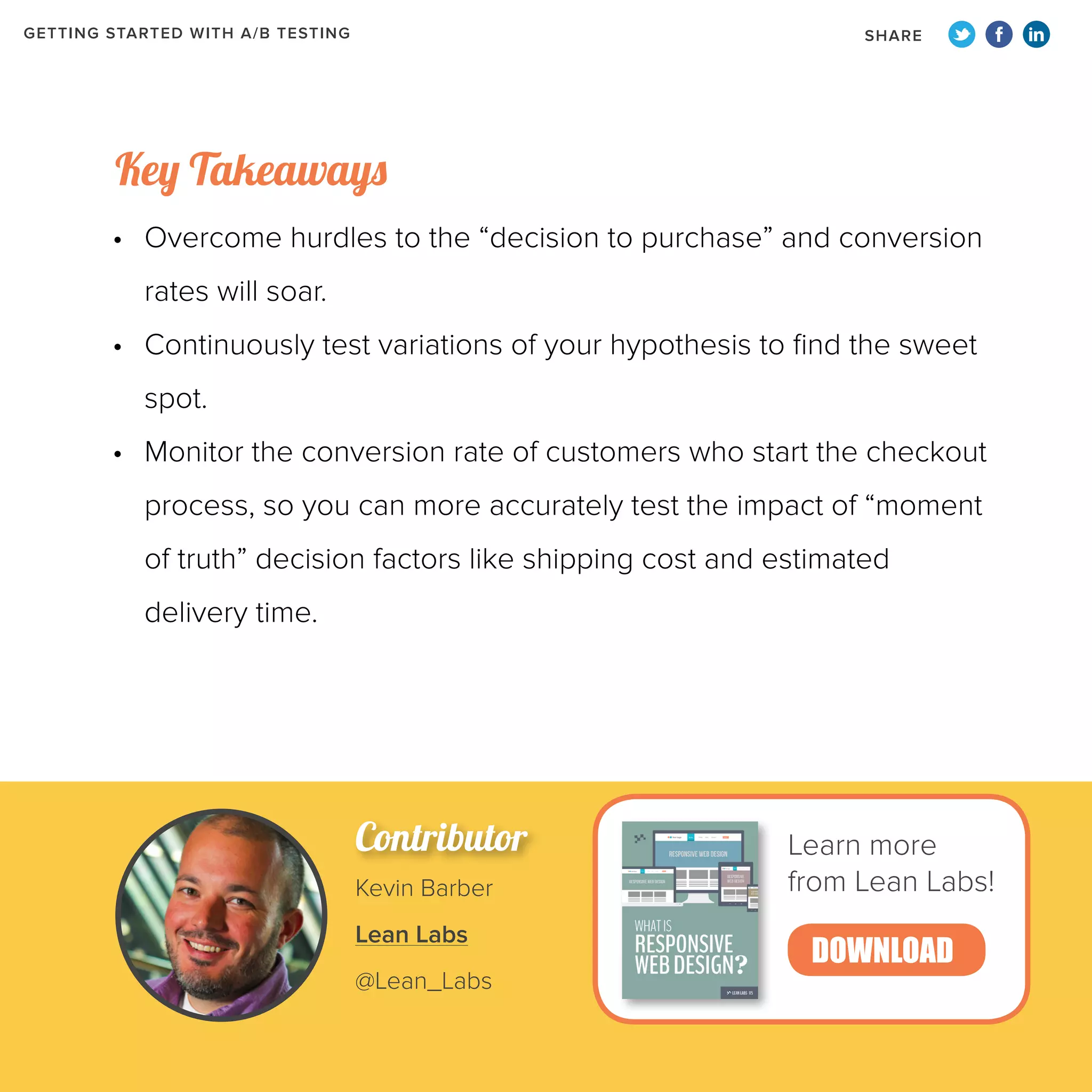GETTING STARTED WITH A/B TESTING

SHARE

Key Takeaways
•	 Overcome hurdles to the “decision to purchase” and conversion
rates will soar.
•	 Continuously test variations of your hypothesis to find the sweet
spot.
•	 Monitor the conversion rate of customers who start the checkout
process, so you can more accurately test the impact of “moment
of truth” decision factors like shipping cost and estimated
delivery time.

Contributor
Kevin Barber
Lean Labs
@Lean_Labs

Learn more
from Lean Labs!

DOWNLOAD

 