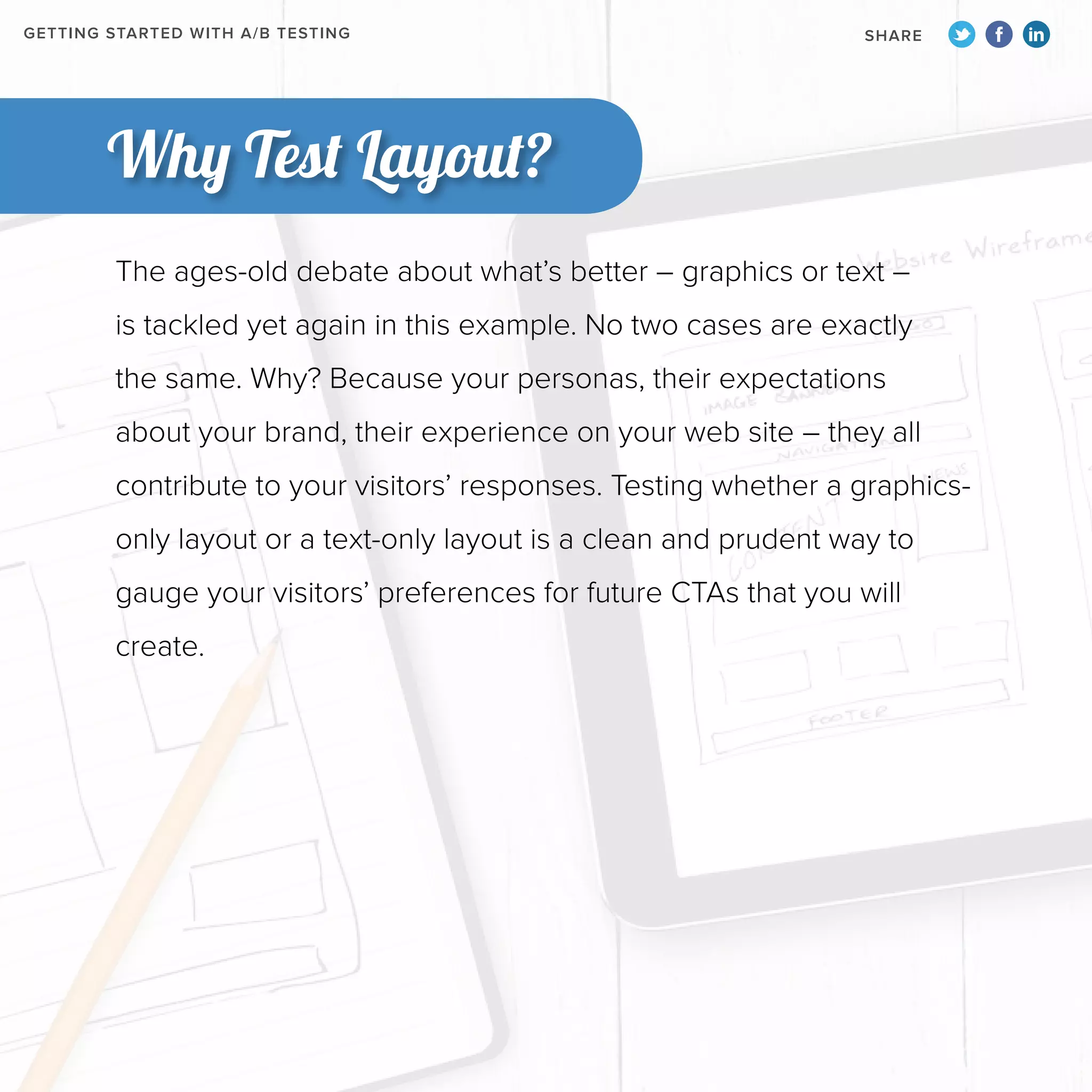 GETTING STARTED WITH A/B TESTING

SHARE

Why Test Layout?
The ages-old debate about what’s better – graphics or text –
is tackled yet again in this example. No two cases are exactly
the same. Why? Because your personas, their expectations
about your brand, their experience on your web site – they all
contribute to your visitors’ responses. Testing whether a graphicsonly layout or a text-only layout is a clean and prudent way to
gauge your visitors’ preferences for future CTAs that you will
create.

 