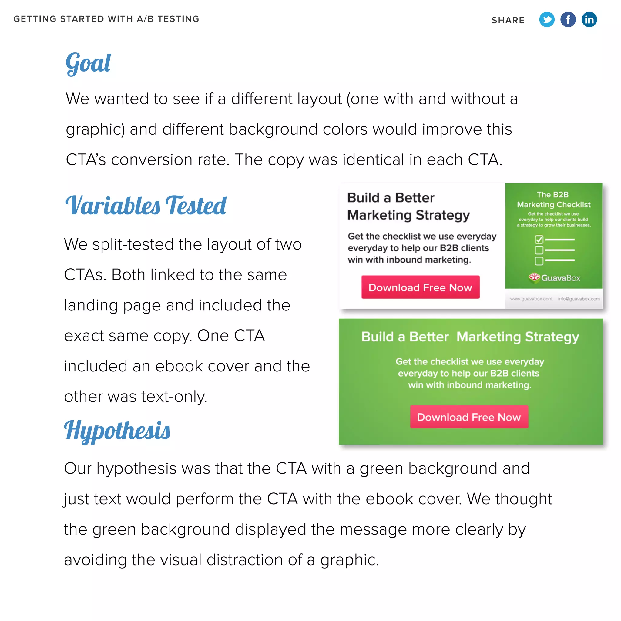 GETTING STARTED WITH A/B TESTING

SHARE

Goal
We wanted to see if a different layout (one with and without a
graphic) and different background colors would improve this
CTA’s conversion rate. The copy was identical in each CTA.

Variables Tested
We split-tested the layout of two
CTAs. Both linked to the same
landing page and included the
exact same copy. One CTA
included an ebook cover and the
other was text-only.

Hypothesis
Our hypothesis was that the CTA with a green background and
just text would perform the CTA with the ebook cover. We thought
the green background displayed the message more clearly by
avoiding the visual distraction of a graphic.

 