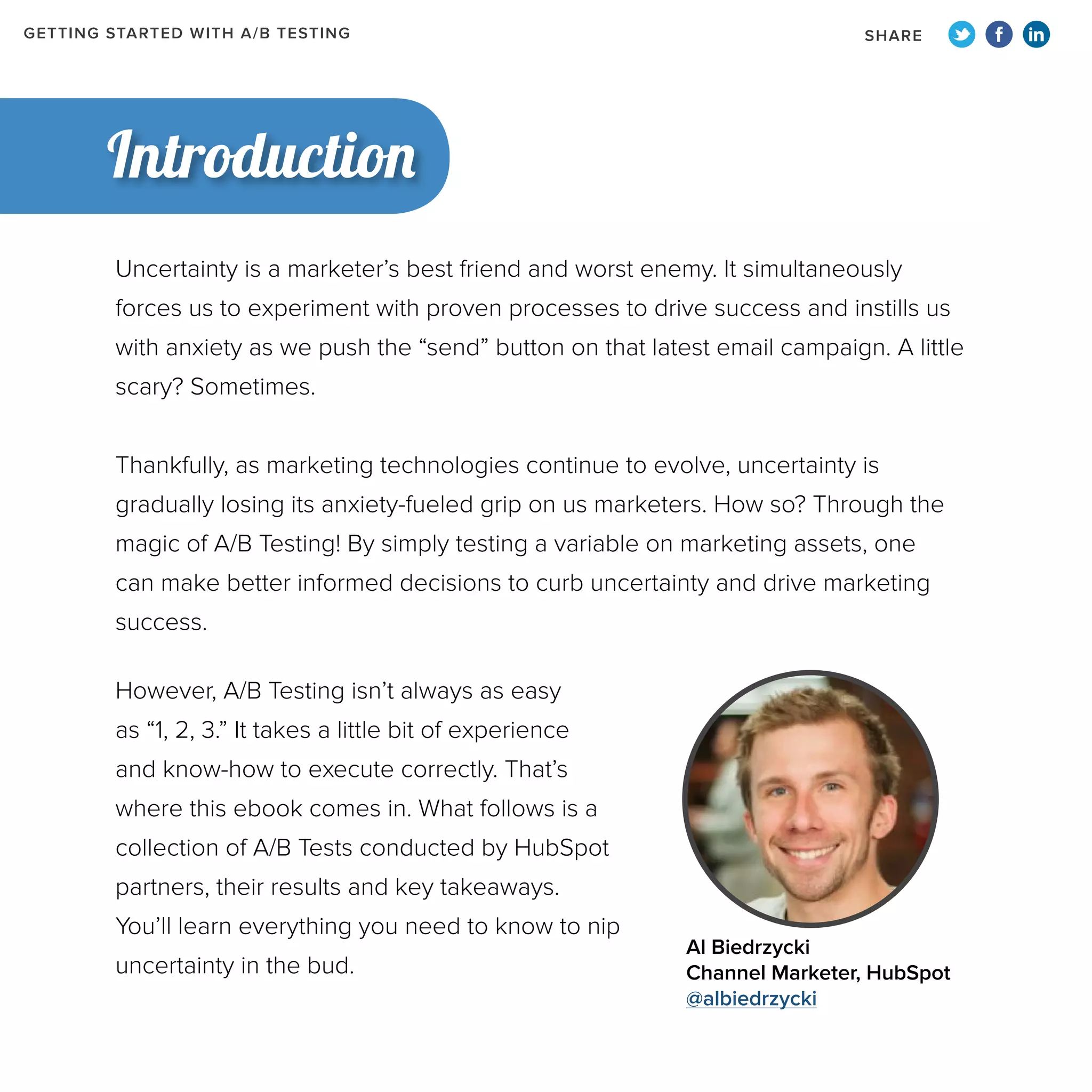 GETTING STARTED WITH A/B TESTING

SHARE

Introduction
Uncertainty is a marketer’s best friend and worst enemy. It simultaneously
forces us to experiment with proven processes to drive success and instills us
with anxiety as we push the “send” button on that latest email campaign. A little
scary? Sometimes.
Thankfully, as marketing technologies continue to evolve, uncertainty is
gradually losing its anxiety-fueled grip on us marketers. How so? Through the
magic of A/B Testing! By simply testing a variable on marketing assets, one
can make better informed decisions to curb uncertainty and drive marketing
success.
However, A/B Testing isn’t always as easy
as “1, 2, 3.” It takes a little bit of experience
and know-how to execute correctly. That’s
where this ebook comes in. What follows is a
collection of A/B Tests conducted by HubSpot
partners, their results and key takeaways.
You’ll learn everything you need to know to nip
uncertainty in the bud.

Al Biedrzycki
Channel Marketer, HubSpot
@albiedrzycki

 
