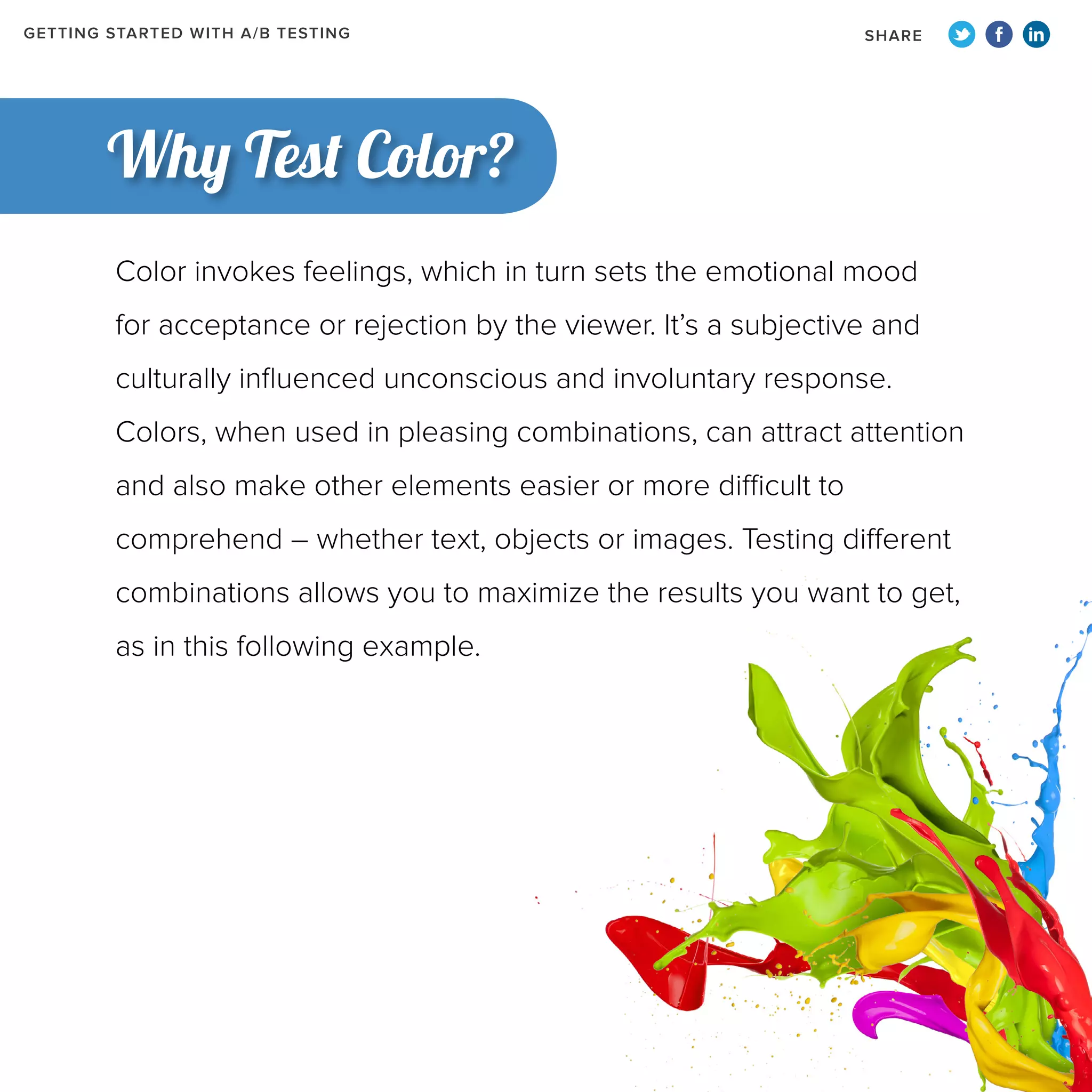 GETTING STARTED WITH A/B TESTING

SHARE

Why Test Color?
Color invokes feelings, which in turn sets the emotional mood
for acceptance or rejection by the viewer. It’s a subjective and
culturally influenced unconscious and involuntary response.
Colors, when used in pleasing combinations, can attract attention
and also make other elements easier or more difficult to
comprehend – whether text, objects or images. Testing different
combinations allows you to maximize the results you want to get,
as in this following example.

 