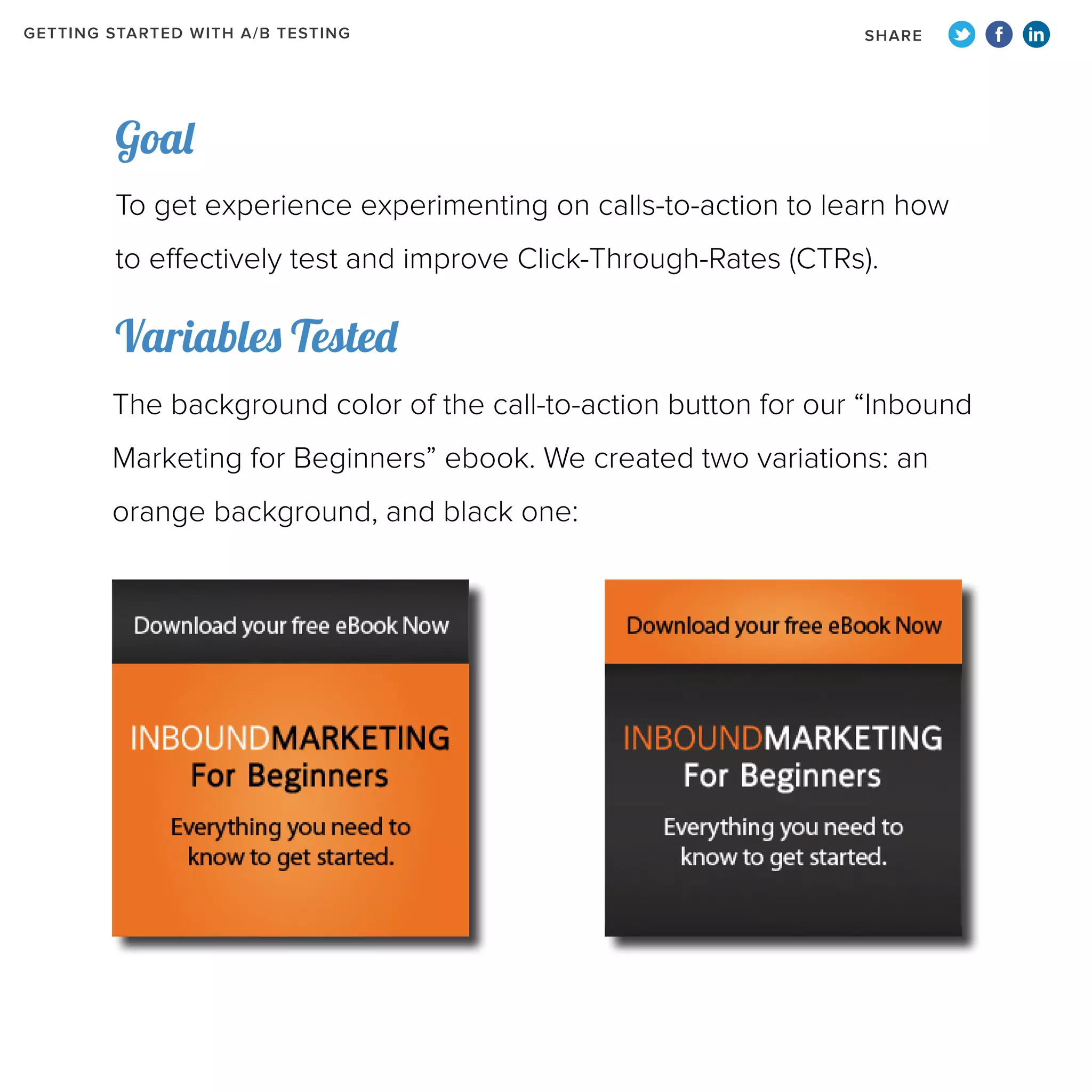 GETTING STARTED WITH A/B TESTING

SHARE

Goal
To get experience experimenting on calls-to-action to learn how
to effectively test and improve Click-Through-Rates (CTRs).

Variables Tested
The background color of the call-to-action button for our “Inbound
Marketing for Beginners” ebook. We created two variations: an
orange background, and black one:

 