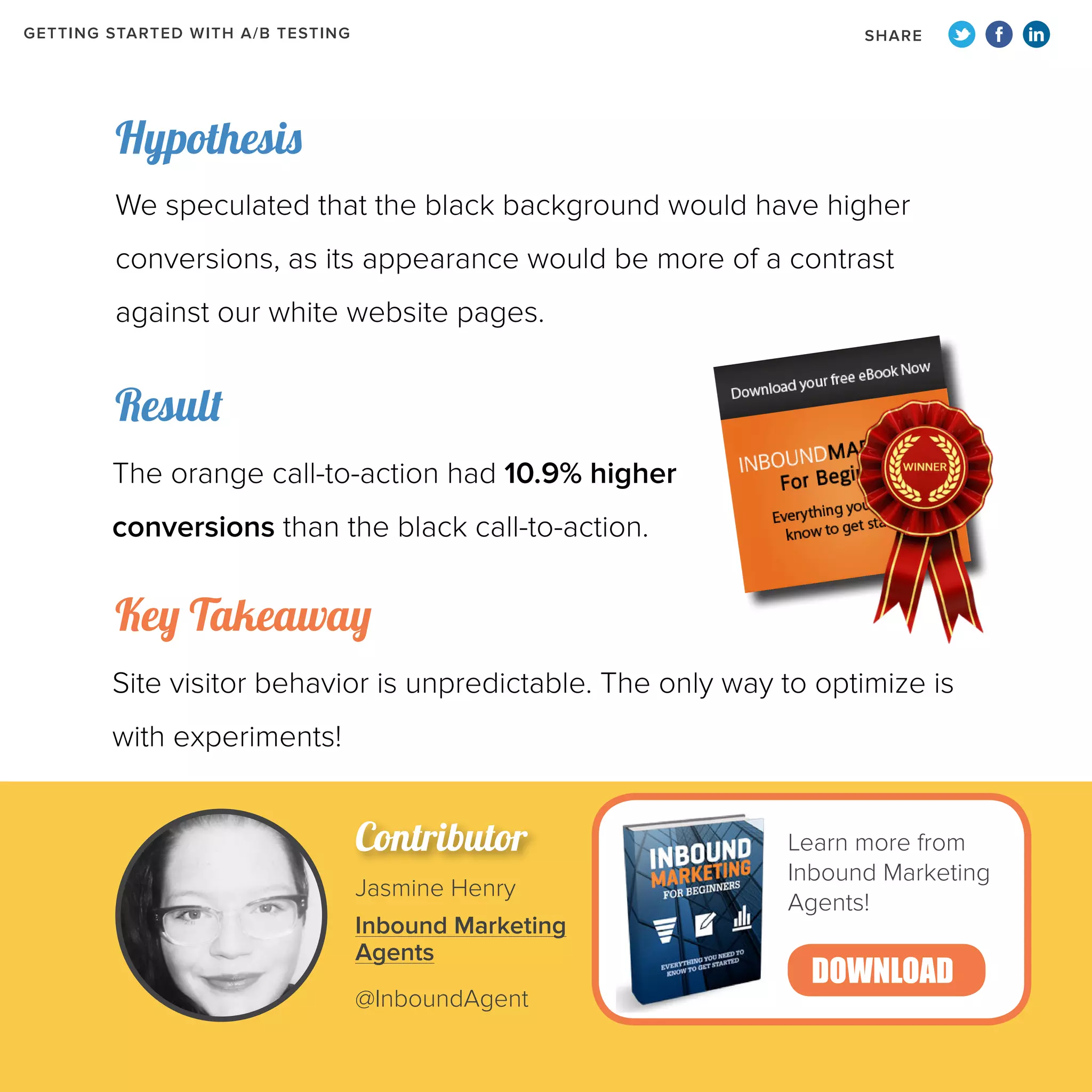 GETTING STARTED WITH A/B TESTING

SHARE

Hypothesis
We speculated that the black background would have higher
conversions, as its appearance would be more of a contrast
against our white website pages.

Result
The orange call-to-action had 10.9% higher
conversions than the black call-to-action.

Key Takeaway
Site visitor behavior is unpredictable. The only way to optimize is
with experiments!

Contributor
Jasmine Henry
Inbound Marketing
Agents
@InboundAgent

Learn more from
Inbound Marketing
Agents!

DOWNLOAD

 