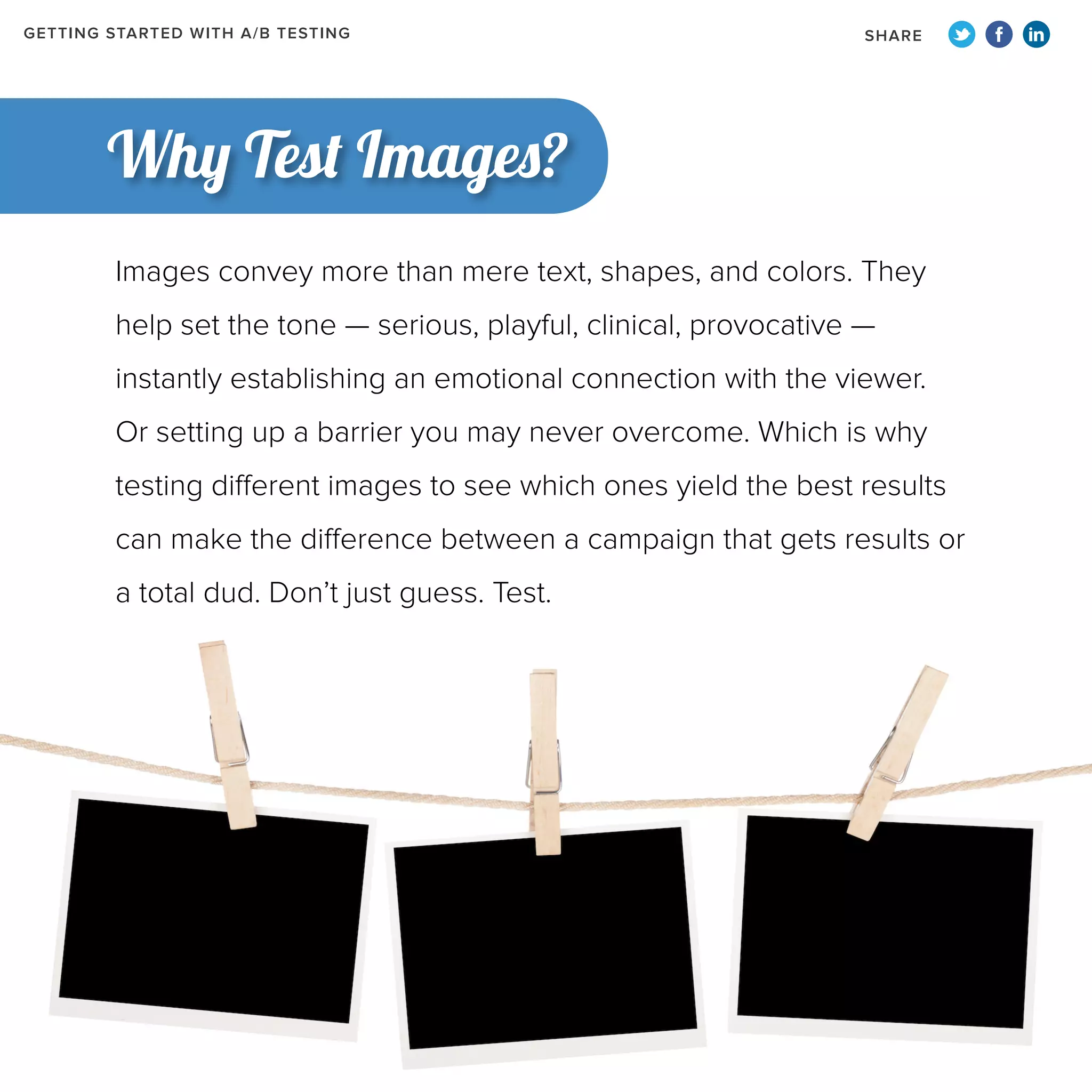 GETTING STARTED WITH A/B TESTING

SHARE

Why Test Images?
Images convey more than mere text, shapes, and colors. They
help set the tone — serious, playful, clinical, provocative —
instantly establishing an emotional connection with the viewer.
Or setting up a barrier you may never overcome. Which is why
testing different images to see which ones yield the best results
can make the difference between a campaign that gets results or
a total dud. Don’t just guess. Test.

 