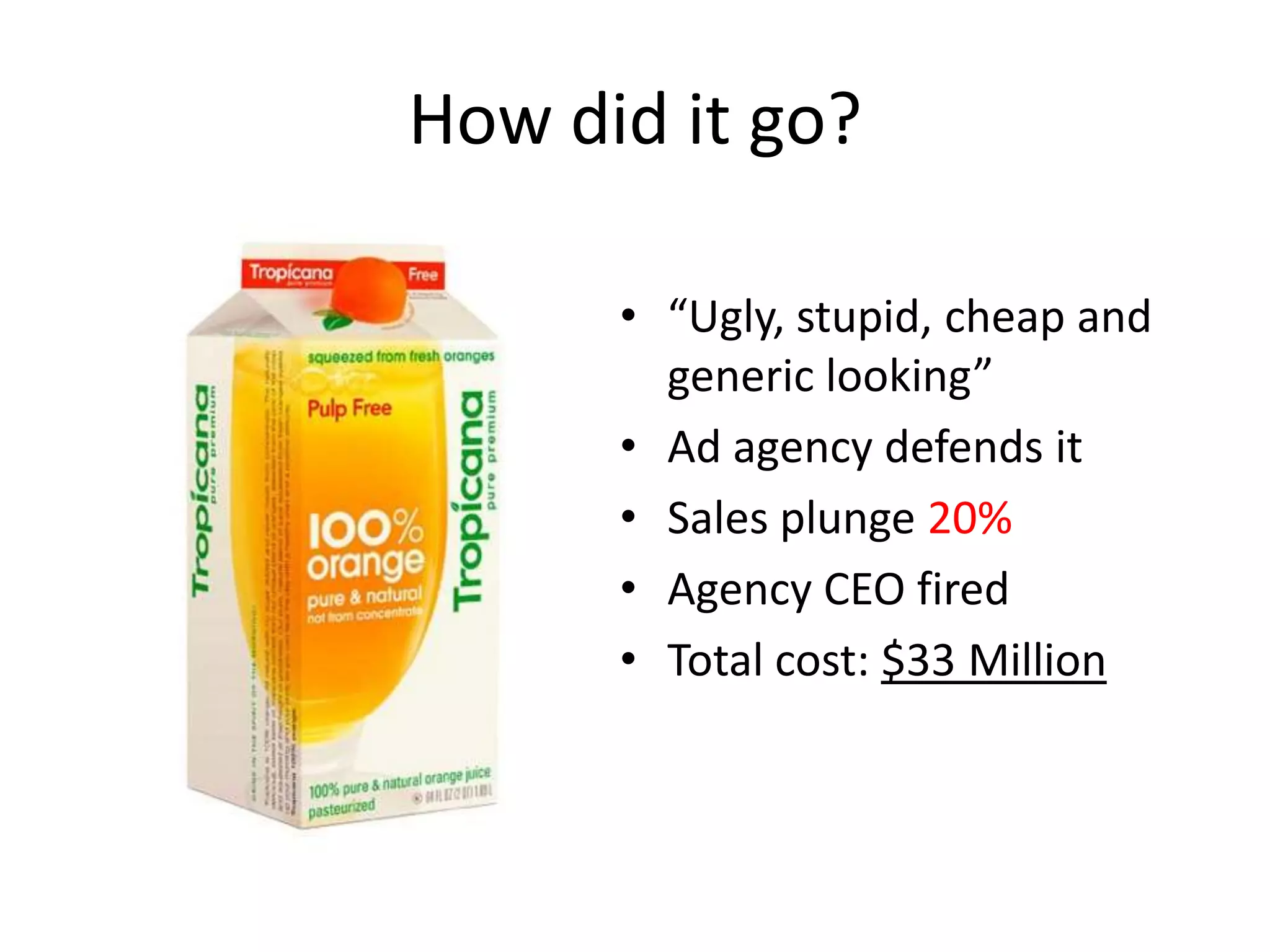 How did it go?

      • “Ugly, stupid, cheap and
        generic looking”
      • Ad agency defends it
      • Sales plunge 20%
      • Agency CEO fired
      • Total cost: $33 Million
 