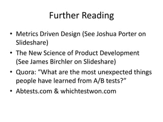 Further Reading
• Metrics Driven Design (See Joshua Porter on
  Slideshare)
• The New Science of Product Development
  (See James Birchler on Slideshare)
• Quora: “What are the most unexpected things
  people have learned from A/B tests?”
• Abtests.com & whichtestwon.com
 