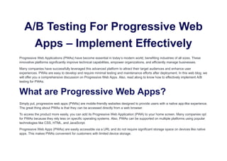 A/B Testing For Progressive Web
Apps – Implement Effectively
Progressive Web Applications (PWAs) have become essential in today’s modern world, benefiting industries of all sizes. These
innovative platforms significantly improve technical capabilities, empower organizations, and efficiently manage businesses.
Many companies have successfully leveraged this advanced platform to attract their target audiences and enhance user
experiences. PWAs are easy to develop and require minimal testing and maintenance efforts after deployment. In this web blog, we
will offer you a comprehensive discussion on Progressive Web Apps. Also, read along to know how to effectively implement A/B
testing for PWAs.
What are Progressive Web Apps?
Simply put, progressive web apps (PWAs) are mobile-friendly websites designed to provide users with a native app-like experience.
The great thing about PWAs is that they can be accessed directly from a web browser.
To access the product more easily, you can add its Progressive Web Application (PWA) to your home screen. Many companies opt
for PWAs because they rely less on specific operating systems. Also, PWAs can be supported on multiple platforms using popular
technologies like CSS, HTML, and JavaScript.
Progressive Web Apps (PWAs) are easily accessible via a URL and do not require significant storage space on devices like native
apps. This makes PWAs convenient for customers with limited device storage.
 
